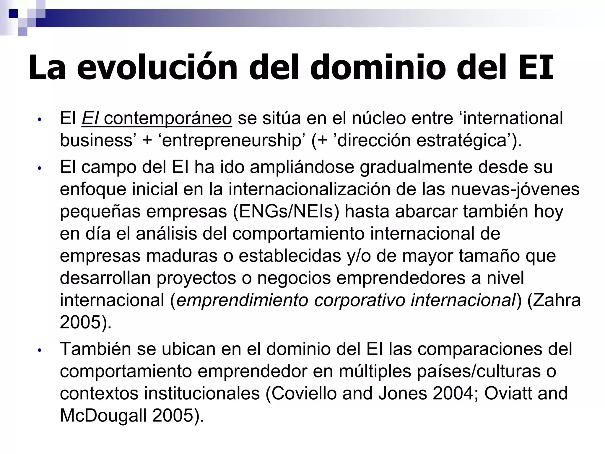 • El EI contemporáneo se sitúa en el núcleo entre ‘international
business’ + ‘entrepreneurship’ (+ ’dirección estratégica’).
• El campo del EI ha ido ampliándose gradualmente desde su
enfoque inicial en la internacionalización de las nuevas-jóvenes
pequeñas empresas (ENGs/NEIs) hasta abarcar también hoy
en día el análisis del comportamiento internacional de
empresas maduras o establecidas y/o de mayor tamaño que
desarrollan proyectos o negocios emprendedores a nivel
internacional (emprendimiento corporativo internacional) (Zahra
2005).
• También se ubican en el dominio del EI las comparaciones del
comportamiento emprendedor en múltiples países/culturas o
contextos institucionales (Coviello and Jones 2004; Oviatt and
McDougall 2005).
La evolución del dominio del EI
 