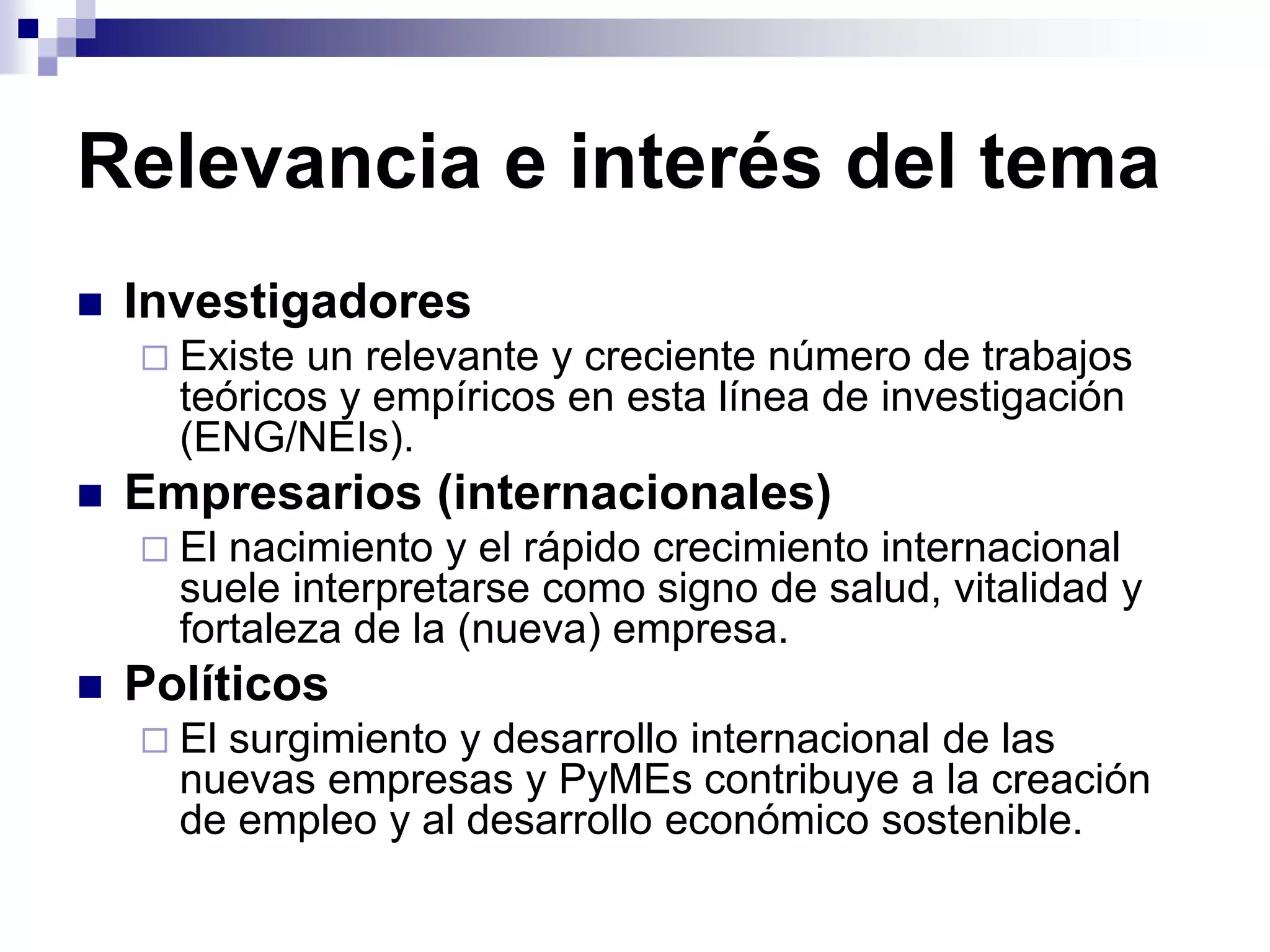 Relevancia e interés del tema
 Investigadores
 Existe un relevante y creciente número de trabajos
teóricos y empíricos en esta línea de investigación
(ENG/NEIs).
 Empresarios (internacionales)
 El nacimiento y el rápido crecimiento internacional
suele interpretarse como signo de salud, vitalidad y
fortaleza de la (nueva) empresa.
 Políticos
 El surgimiento y desarrollo internacional de las
nuevas empresas y PyMEs contribuye a la creación
de empleo y al desarrollo económico sostenible.
 
