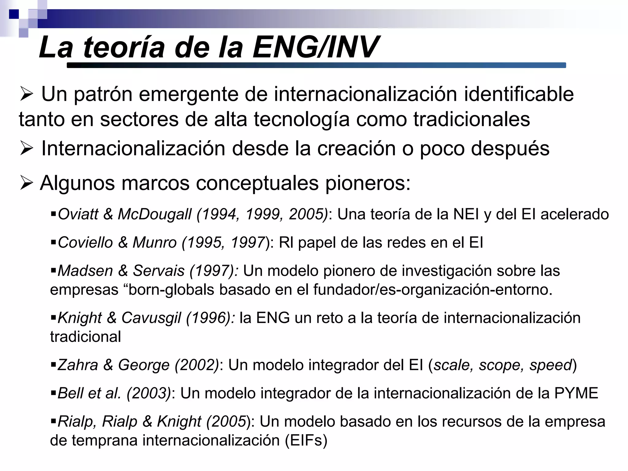 La teoría de la ENG/INV
 Internacionalización desde la creación o poco después
 Algunos marcos conceptuales pioneros:
Oviatt & McDougall (1994, 1999, 2005): Una teoría de la NEI y del EI acelerado
Coviello & Munro (1995, 1997): Rl papel de las redes en el EI
Madsen & Servais (1997): Un modelo pionero de investigación sobre las
empresas “born-globals basado en el fundador/es-organización-entorno.
Knight & Cavusgil (1996): la ENG un reto a la teoría de internacionalización
tradicional
Zahra & George (2002): Un modelo integrador del EI (scale, scope, speed)
Bell et al. (2003): Un modelo integrador de la internacionalización de la PYME
Rialp, Rialp & Knight (2005): Un modelo basado en los recursos de la empresa
de temprana internacionalización (EIFs)
 Un patrón emergente de internacionalización identificable
tanto en sectores de alta tecnología como tradicionales
 