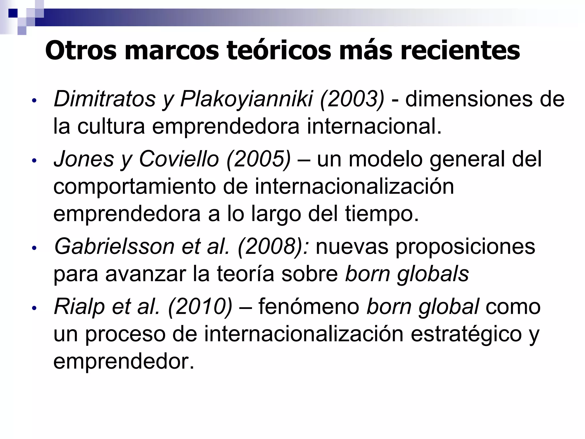 • Dimitratos y Plakoyianniki (2003) - dimensiones de
la cultura emprendedora internacional.
• Jones y Coviello (2005) – un modelo general del
comportamiento de internacionalización
emprendedora a lo largo del tiempo.
• Gabrielsson et al. (2008): nuevas proposiciones
para avanzar la teoría sobre born globals
• Rialp et al. (2010) – fenómeno born global como
un proceso de internacionalización estratégico y
emprendedor.
Otros marcos teóricos más recientes
 