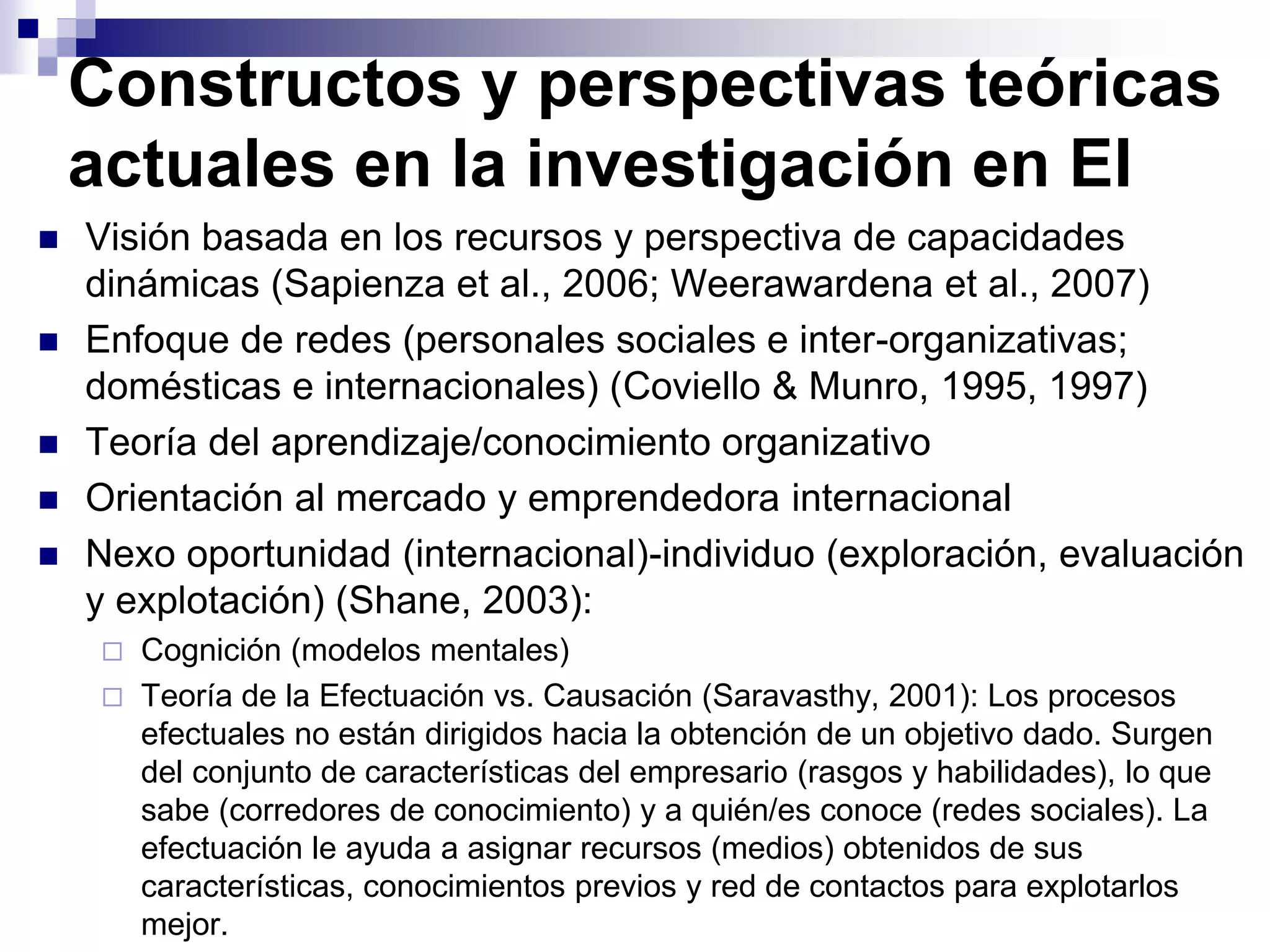 Constructos y perspectivas teóricas
actuales en la investigación en EI
 Visión basada en los recursos y perspectiva de capacidades
dinámicas (Sapienza et al., 2006; Weerawardena et al., 2007)
 Enfoque de redes (personales sociales e inter-organizativas;
domésticas e internacionales) (Coviello & Munro, 1995, 1997)
 Teoría del aprendizaje/conocimiento organizativo
 Orientación al mercado y emprendedora internacional
 Nexo oportunidad (internacional)-individuo (exploración, evaluación
y explotación) (Shane, 2003):
 Cognición (modelos mentales)
 Teoría de la Efectuación vs. Causación (Saravasthy, 2001): Los procesos
efectuales no están dirigidos hacia la obtención de un objetivo dado. Surgen
del conjunto de características del empresario (rasgos y habilidades), lo que
sabe (corredores de conocimiento) y a quién/es conoce (redes sociales). La
efectuación le ayuda a asignar recursos (medios) obtenidos de sus
características, conocimientos previos y red de contactos para explotarlos
mejor.
 