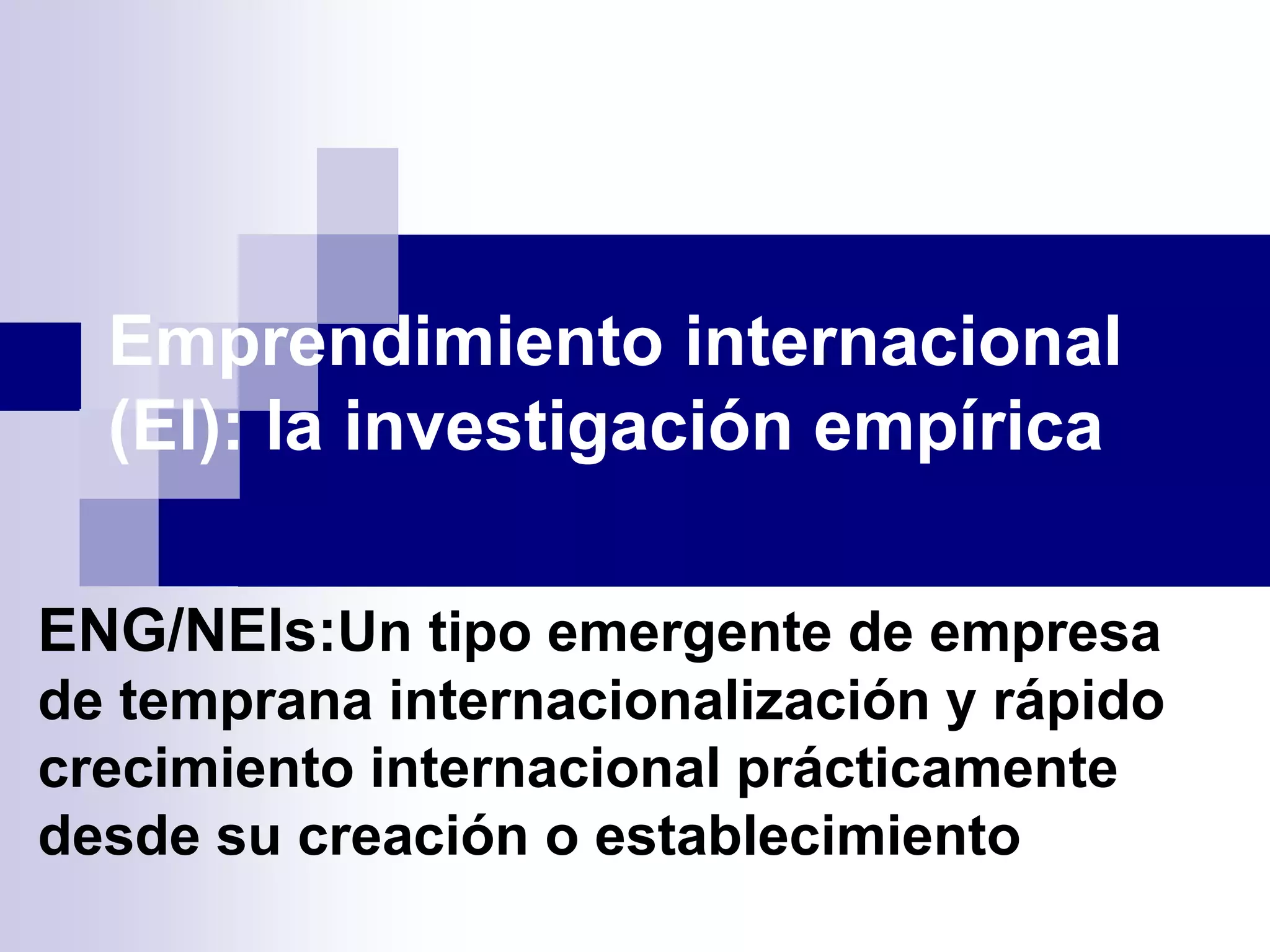 Emprendimiento internacional
(EI): la investigación empírica
ENG/NEIs:Un tipo emergente de empresa
de temprana internacionalización y rápido
crecimiento internacional prácticamente
desde su creación o establecimiento
 