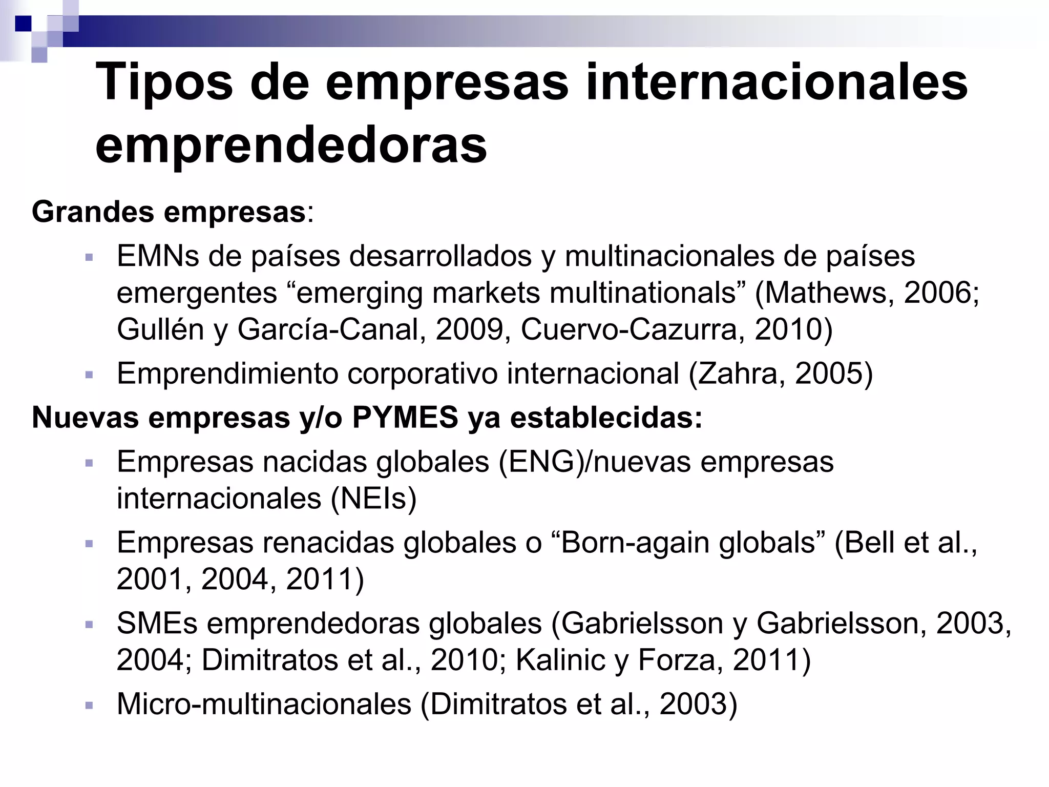 Tipos de empresas internacionales
emprendedoras
Grandes empresas:
 EMNs de países desarrollados y multinacionales de países
emergentes “emerging markets multinationals” (Mathews, 2006;
Gullén y García-Canal, 2009, Cuervo-Cazurra, 2010)
 Emprendimiento corporativo internacional (Zahra, 2005)
Nuevas empresas y/o PYMES ya establecidas:
 Empresas nacidas globales (ENG)/nuevas empresas
internacionales (NEIs)
 Empresas renacidas globales o “Born-again globals” (Bell et al.,
2001, 2004, 2011)
 SMEs emprendedoras globales (Gabrielsson y Gabrielsson, 2003,
2004; Dimitratos et al., 2010; Kalinic y Forza, 2011)
 Micro-multinacionales (Dimitratos et al., 2003)
 