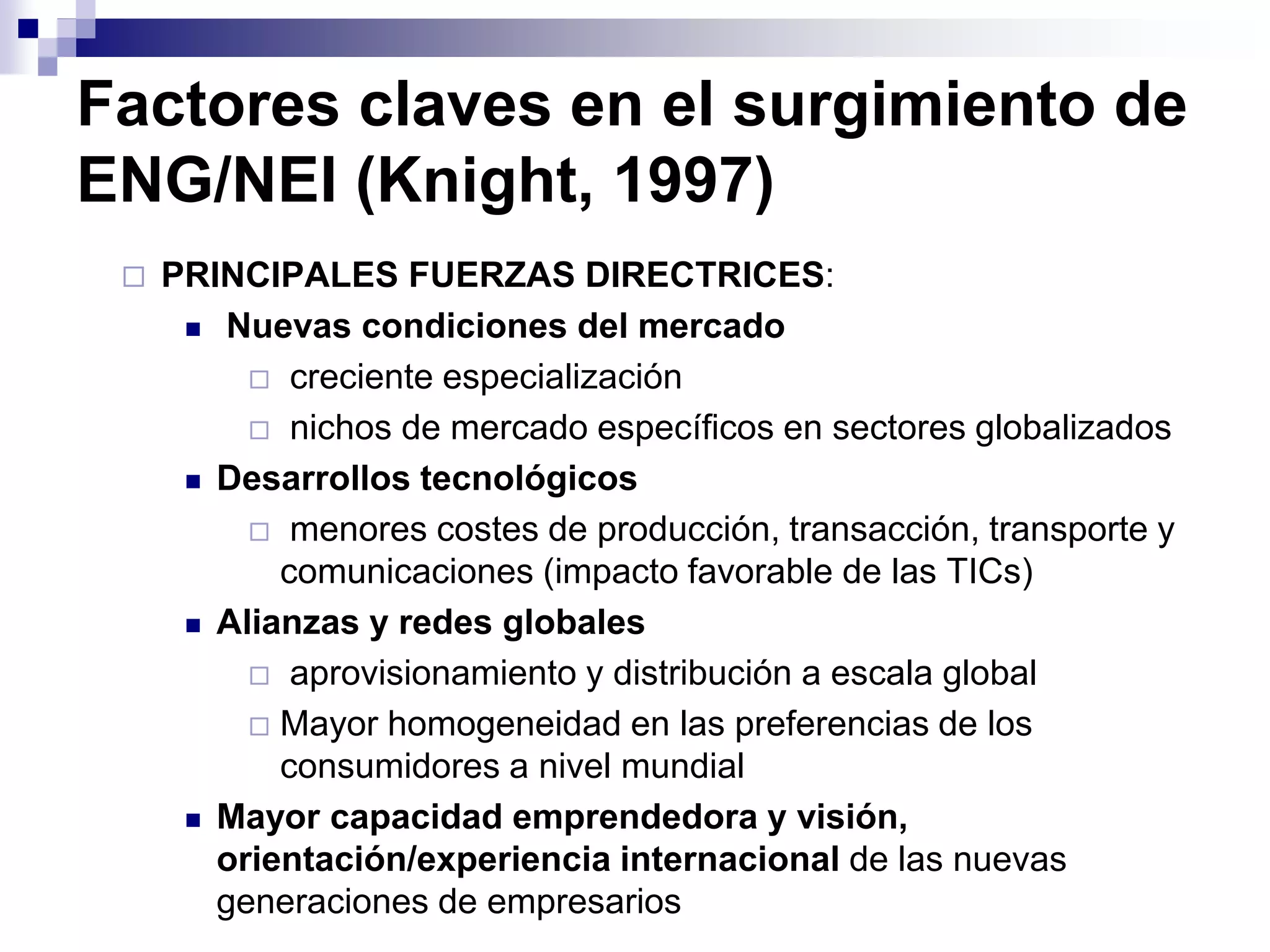 Factores claves en el surgimiento de
ENG/NEI (Knight, 1997)
 PRINCIPALES FUERZAS DIRECTRICES:
 Nuevas condiciones del mercado
 creciente especialización
 nichos de mercado específicos en sectores globalizados
 Desarrollos tecnológicos
 menores costes de producción, transacción, transporte y
comunicaciones (impacto favorable de las TICs)
 Alianzas y redes globales
 aprovisionamiento y distribución a escala global
 Mayor homogeneidad en las preferencias de los
consumidores a nivel mundial
 Mayor capacidad emprendedora y visión,
orientación/experiencia internacional de las nuevas
generaciones de empresarios
 