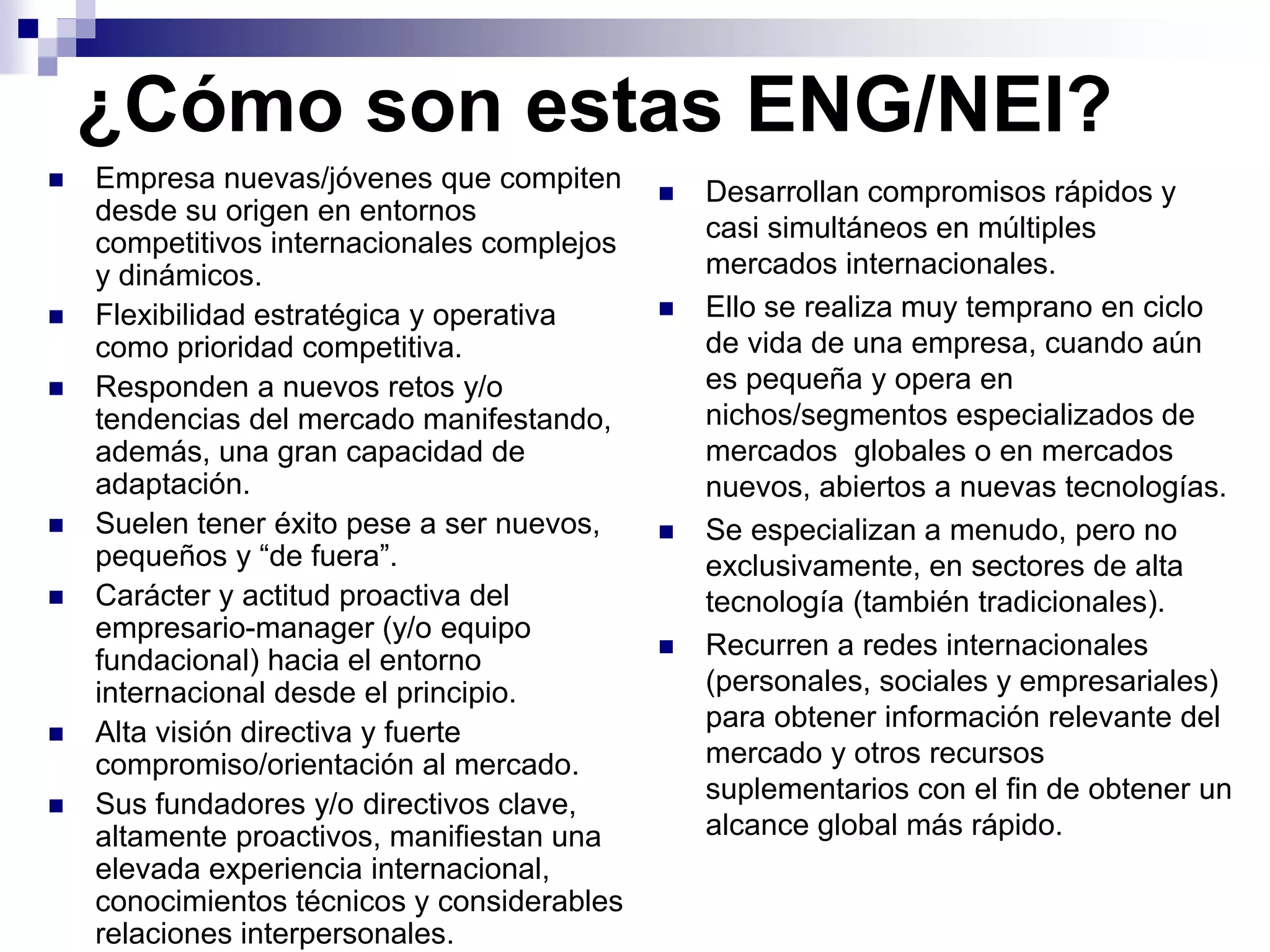 ¿Cómo son estas ENG/NEI?
 Empresa nuevas/jóvenes que compiten
desde su origen en entornos
competitivos internacionales complejos
y dinámicos.
 Flexibilidad estratégica y operativa
como prioridad competitiva.
 Responden a nuevos retos y/o
tendencias del mercado manifestando,
además, una gran capacidad de
adaptación.
 Suelen tener éxito pese a ser nuevos,
pequeños y “de fuera”.
 Carácter y actitud proactiva del
empresario-manager (y/o equipo
fundacional) hacia el entorno
internacional desde el principio.
 Alta visión directiva y fuerte
compromiso/orientación al mercado.
 Sus fundadores y/o directivos clave,
altamente proactivos, manifiestan una
elevada experiencia internacional,
conocimientos técnicos y considerables
relaciones interpersonales.
 Desarrollan compromisos rápidos y
casi simultáneos en múltiples
mercados internacionales.
 Ello se realiza muy temprano en ciclo
de vida de una empresa, cuando aún
es pequeña y opera en
nichos/segmentos especializados de
mercados globales o en mercados
nuevos, abiertos a nuevas tecnologías.
 Se especializan a menudo, pero no
exclusivamente, en sectores de alta
tecnología (también tradicionales).
 Recurren a redes internacionales
(personales, sociales y empresariales)
para obtener información relevante del
mercado y otros recursos
suplementarios con el fin de obtener un
alcance global más rápido.
 