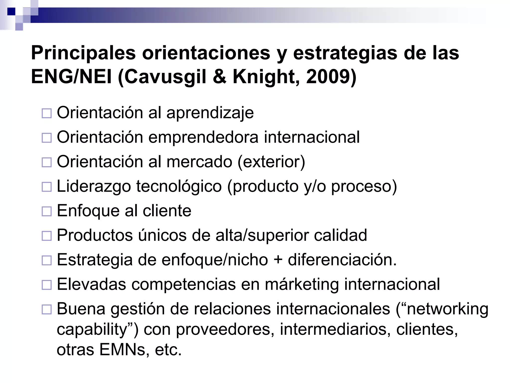 Principales orientaciones y estrategias de las
ENG/NEI (Cavusgil & Knight, 2009)
 Orientación al aprendizaje
 Orientación emprendedora internacional
 Orientación al mercado (exterior)
 Liderazgo tecnológico (producto y/o proceso)
 Enfoque al cliente
 Productos únicos de alta/superior calidad
 Estrategia de enfoque/nicho + diferenciación.
 Elevadas competencias en márketing internacional
 Buena gestión de relaciones internacionales (“networking
capability”) con proveedores, intermediarios, clientes,
otras EMNs, etc.
 