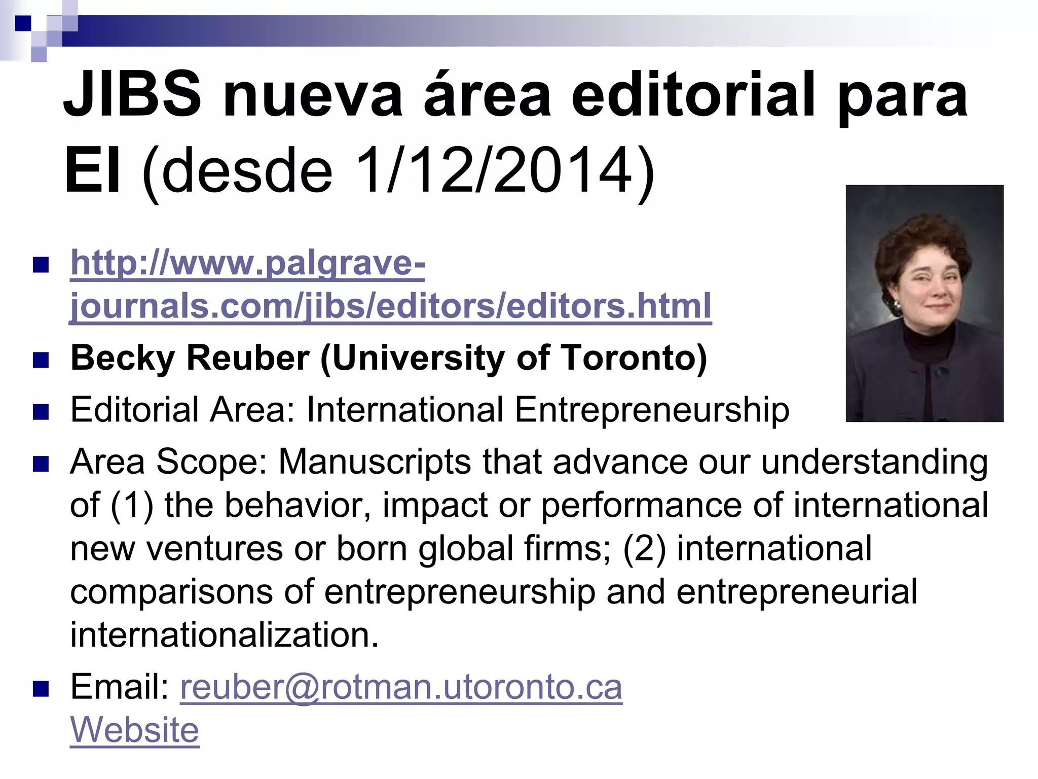 JIBS nueva área editorial para
EI (desde 1/12/2014)
 http://www.palgrave-
journals.com/jibs/editors/editors.html
 Becky Reuber (University of Toronto)
 Editorial Area: International Entrepreneurship
 Area Scope: Manuscripts that advance our understanding
of (1) the behavior, impact or performance of international
new ventures or born global firms; (2) international
comparisons of entrepreneurship and entrepreneurial
internationalization.
 Email: reuber@rotman.utoronto.ca
Website
 