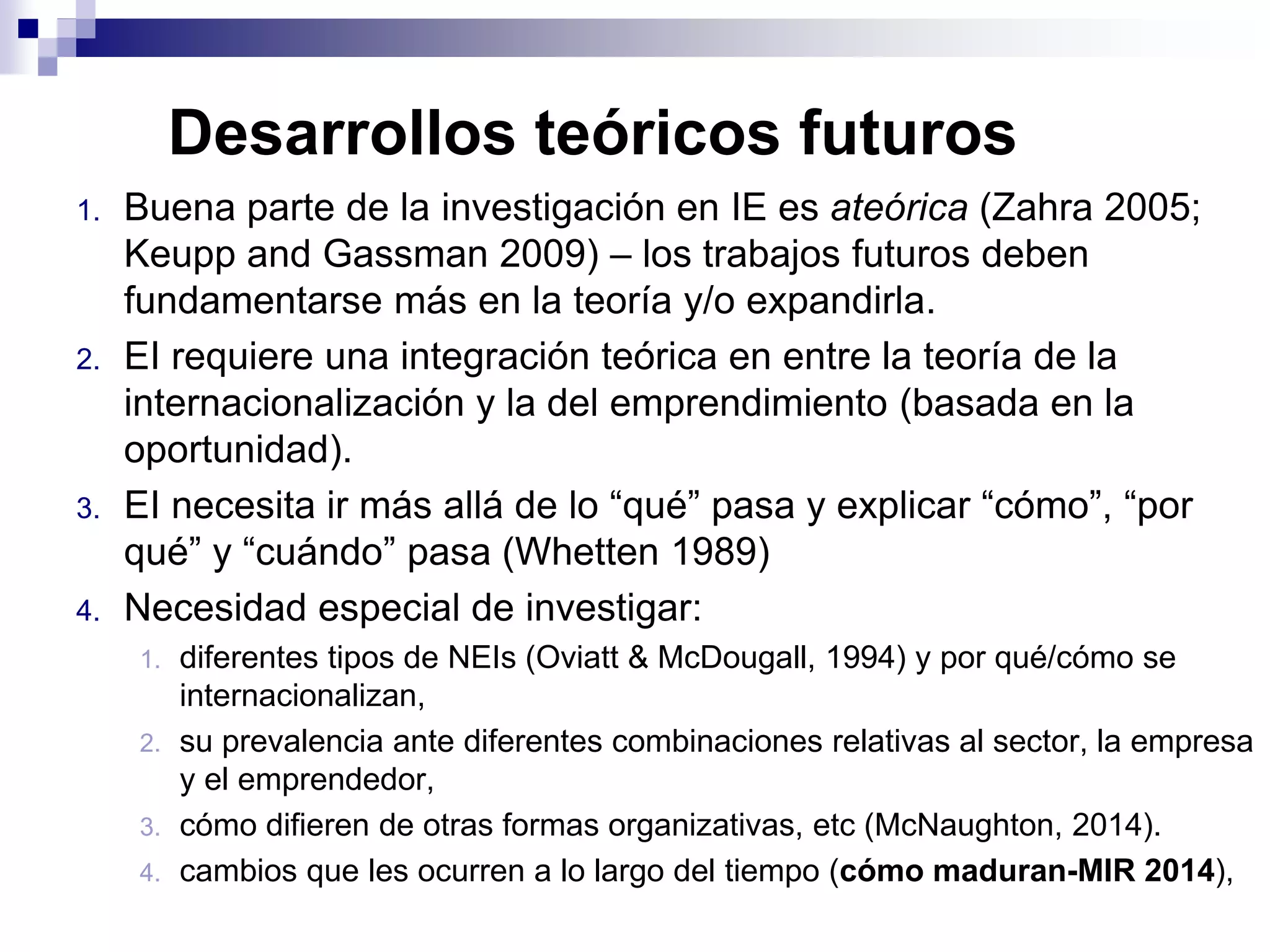 1. Buena parte de la investigación en IE es ateórica (Zahra 2005;
Keupp and Gassman 2009) – los trabajos futuros deben
fundamentarse más en la teoría y/o expandirla.
2. EI requiere una integración teórica en entre la teoría de la
internacionalización y la del emprendimiento (basada en la
oportunidad).
3. EI necesita ir más allá de lo “qué” pasa y explicar “cómo”, “por
qué” y “cuándo” pasa (Whetten 1989)
4. Necesidad especial de investigar:
1. diferentes tipos de NEIs (Oviatt & McDougall, 1994) y por qué/cómo se
internacionalizan,
2. su prevalencia ante diferentes combinaciones relativas al sector, la empresa
y el emprendedor,
3. cómo difieren de otras formas organizativas, etc (McNaughton, 2014).
4. cambios que les ocurren a lo largo del tiempo (cómo maduran-MIR 2014),
Desarrollos teóricos futuros
 
