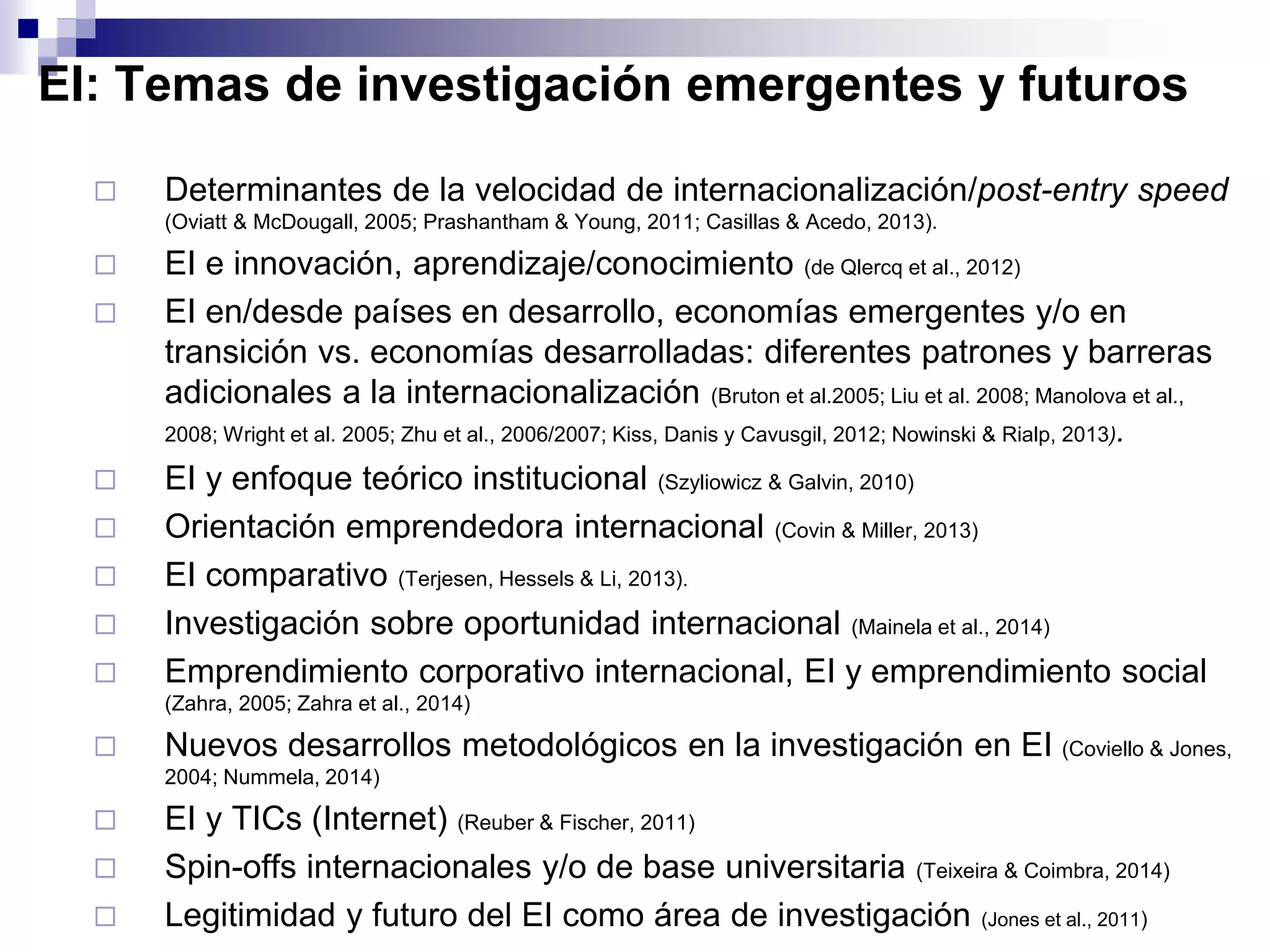 EI: Temas de investigación emergentes y futuros
 Determinantes de la velocidad de internacionalización/post-entry speed
(Oviatt & McDougall, 2005; Prashantham & Young, 2011; Casillas & Acedo, 2013).
 EI e innovación, aprendizaje/conocimiento (de Qlercq et al., 2012)
 EI en/desde países en desarrollo, economías emergentes y/o en
transición vs. economías desarrolladas: diferentes patrones y barreras
adicionales a la internacionalización (Bruton et al.2005; Liu et al. 2008; Manolova et al.,
2008; Wright et al. 2005; Zhu et al., 2006/2007; Kiss, Danis y Cavusgil, 2012; Nowinski & Rialp, 2013).
 EI y enfoque teórico institucional (Szyliowicz & Galvin, 2010)
 Orientación emprendedora internacional (Covin & Miller, 2013)
 EI comparativo (Terjesen, Hessels & Li, 2013).
 Investigación sobre oportunidad internacional (Mainela et al., 2014)
 Emprendimiento corporativo internacional, EI y emprendimiento social
(Zahra, 2005; Zahra et al., 2014)
 Nuevos desarrollos metodológicos en la investigación en EI (Coviello & Jones,
2004; Nummela, 2014)
 EI y TICs (Internet) (Reuber & Fischer, 2011)
 Spin-offs internacionales y/o de base universitaria (Teixeira & Coimbra, 2014)
 Legitimidad y futuro del EI como área de investigación (Jones et al., 2011)
 