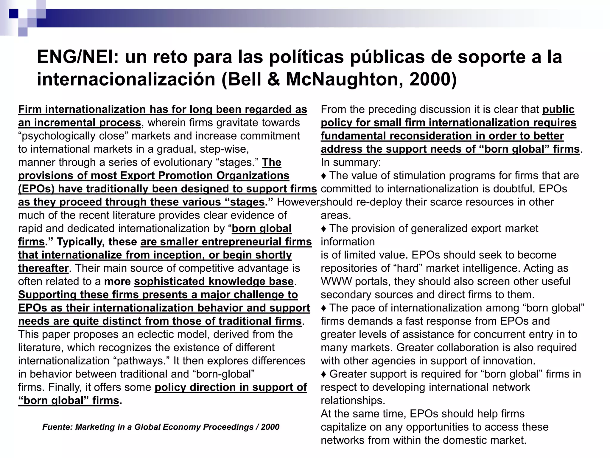 ENG/NEI: un reto para las políticas públicas de soporte a la
internacionalización (Bell & McNaughton, 2000)
Firm internationalization has for long been regarded as
an incremental process, wherein firms gravitate towards
“psychologically close” markets and increase commitment
to international markets in a gradual, step-wise,
manner through a series of evolutionary “stages.” The
provisions of most Export Promotion Organizations
(EPOs) have traditionally been designed to support firms
as they proceed through these various “stages.” However,
much of the recent literature provides clear evidence of
rapid and dedicated internationalization by “born global
firms.” Typically, these are smaller entrepreneurial firms
that internationalize from inception, or begin shortly
thereafter. Their main source of competitive advantage is
often related to a more sophisticated knowledge base.
Supporting these firms presents a major challenge to
EPOs as their internationalization behavior and support
needs are quite distinct from those of traditional firms.
This paper proposes an eclectic model, derived from the
literature, which recognizes the existence of different
internationalization “pathways.” It then explores differences
in behavior between traditional and “born-global”
firms. Finally, it offers some policy direction in support of
“born global” firms.
From the preceding discussion it is clear that public
policy for small firm internationalization requires
fundamental reconsideration in order to better
address the support needs of “born global” firms.
In summary:
♦ The value of stimulation programs for firms that are
committed to internationalization is doubtful. EPOs
should re-deploy their scarce resources in other
areas.
♦ The provision of generalized export market
information
is of limited value. EPOs should seek to become
repositories of “hard” market intelligence. Acting as
WWW portals, they should also screen other useful
secondary sources and direct firms to them.
♦ The pace of internationalization among “born global”
firms demands a fast response from EPOs and
greater levels of assistance for concurrent entry in to
many markets. Greater collaboration is also required
with other agencies in support of innovation.
♦ Greater support is required for “born global” firms in
respect to developing international network
relationships.
At the same time, EPOs should help firms
capitalize on any opportunities to access these
networks from within the domestic market.
Fuente: Marketing in a Global Economy Proceedings / 2000
 
