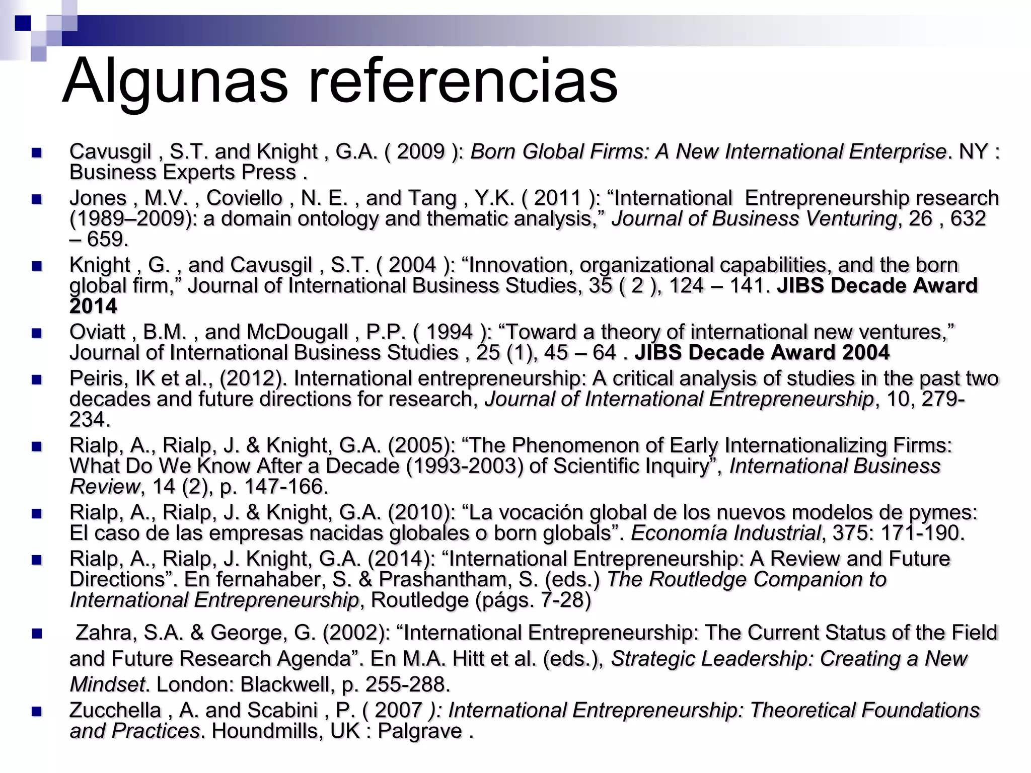 Algunas referencias
 Cavusgil , S.T. and Knight , G.A. ( 2009 ): Born Global Firms: A New International Enterprise. NY :
Business Experts Press .
 Jones , M.V. , Coviello , N. E. , and Tang , Y.K. ( 2011 ): “International Entrepreneurship research
(1989–2009): a domain ontology and thematic analysis,” Journal of Business Venturing, 26 , 632
– 659.
 Knight , G. , and Cavusgil , S.T. ( 2004 ): “Innovation, organizational capabilities, and the born
global firm,” Journal of International Business Studies, 35 ( 2 ), 124 – 141. JIBS Decade Award
2014
 Oviatt , B.M. , and McDougall , P.P. ( 1994 ): “Toward a theory of international new ventures,”
Journal of International Business Studies , 25 (1), 45 – 64 . JIBS Decade Award 2004
 Peiris, IK et al., (2012). International entrepreneurship: A critical analysis of studies in the past two
decades and future directions for research, Journal of International Entrepreneurship, 10, 279-
234.
 Rialp, A., Rialp, J. & Knight, G.A. (2005): “The Phenomenon of Early Internationalizing Firms:
What Do We Know After a Decade (1993-2003) of Scientific Inquiry”, International Business
Review, 14 (2), p. 147-166.
 Rialp, A., Rialp, J. & Knight, G.A. (2010): “La vocación global de los nuevos modelos de pymes:
El caso de las empresas nacidas globales o born globals”. Economía Industrial, 375: 171-190.
 Rialp, A., Rialp, J. Knight, G.A. (2014): “International Entrepreneurship: A Review and Future
Directions”. En fernahaber, S. & Prashantham, S. (eds.) The Routledge Companion to
International Entrepreneurship, Routledge (págs. 7-28)
 Zahra, S.A. & George, G. (2002): “International Entrepreneurship: The Current Status of the Field
and Future Research Agenda”. En M.A. Hitt et al. (eds.), Strategic Leadership: Creating a New
Mindset. London: Blackwell, p. 255-288.
 Zucchella , A. and Scabini , P. ( 2007 ): International Entrepreneurship: Theoretical Foundations
and Practices. Houndmills, UK : Palgrave .
 