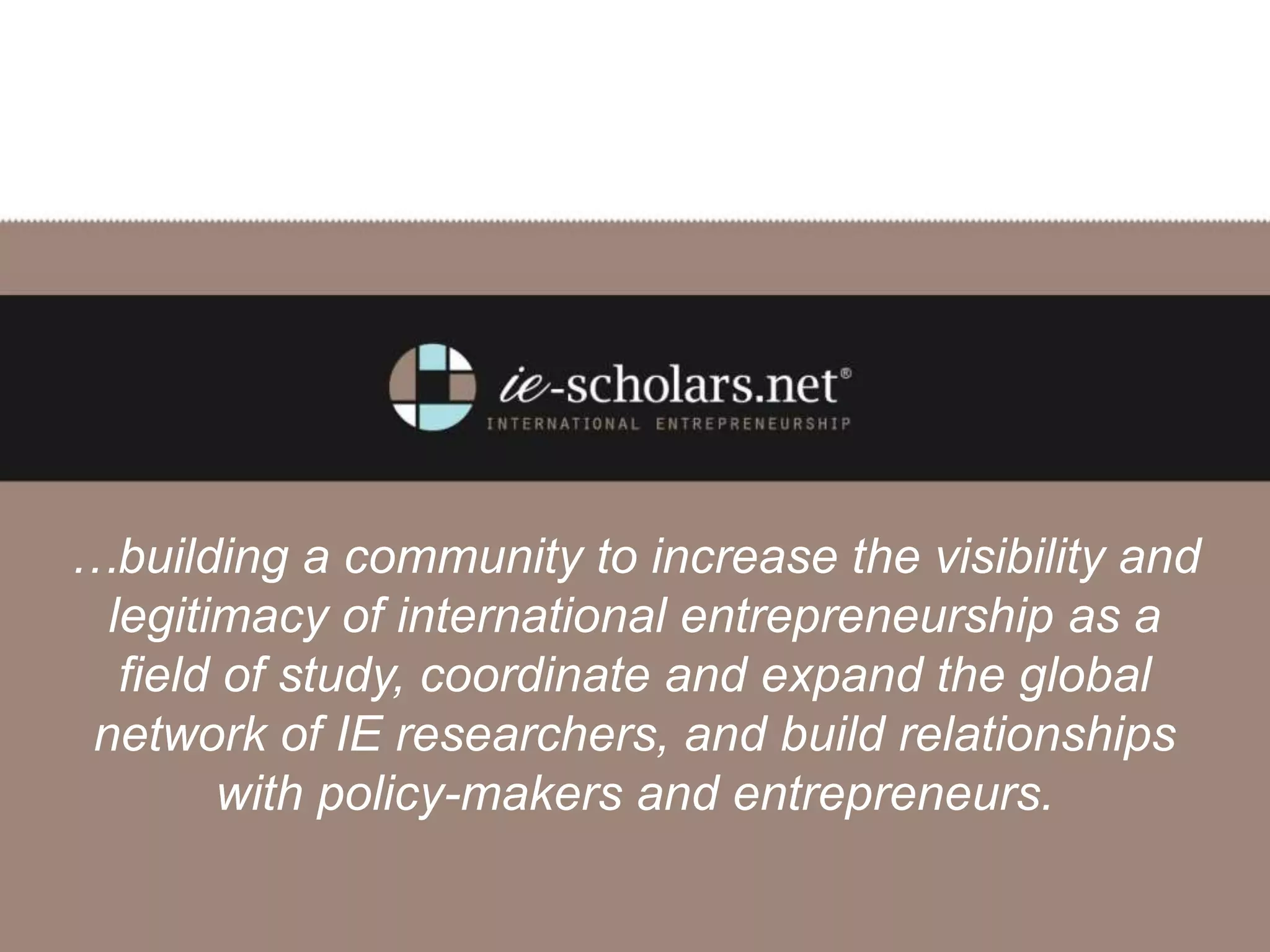 …building a community to increase the visibility and
legitimacy of international entrepreneurship as a
field of study, coordinate and expand the global
network of IE researchers, and build relationships
with policy-makers and entrepreneurs.
 