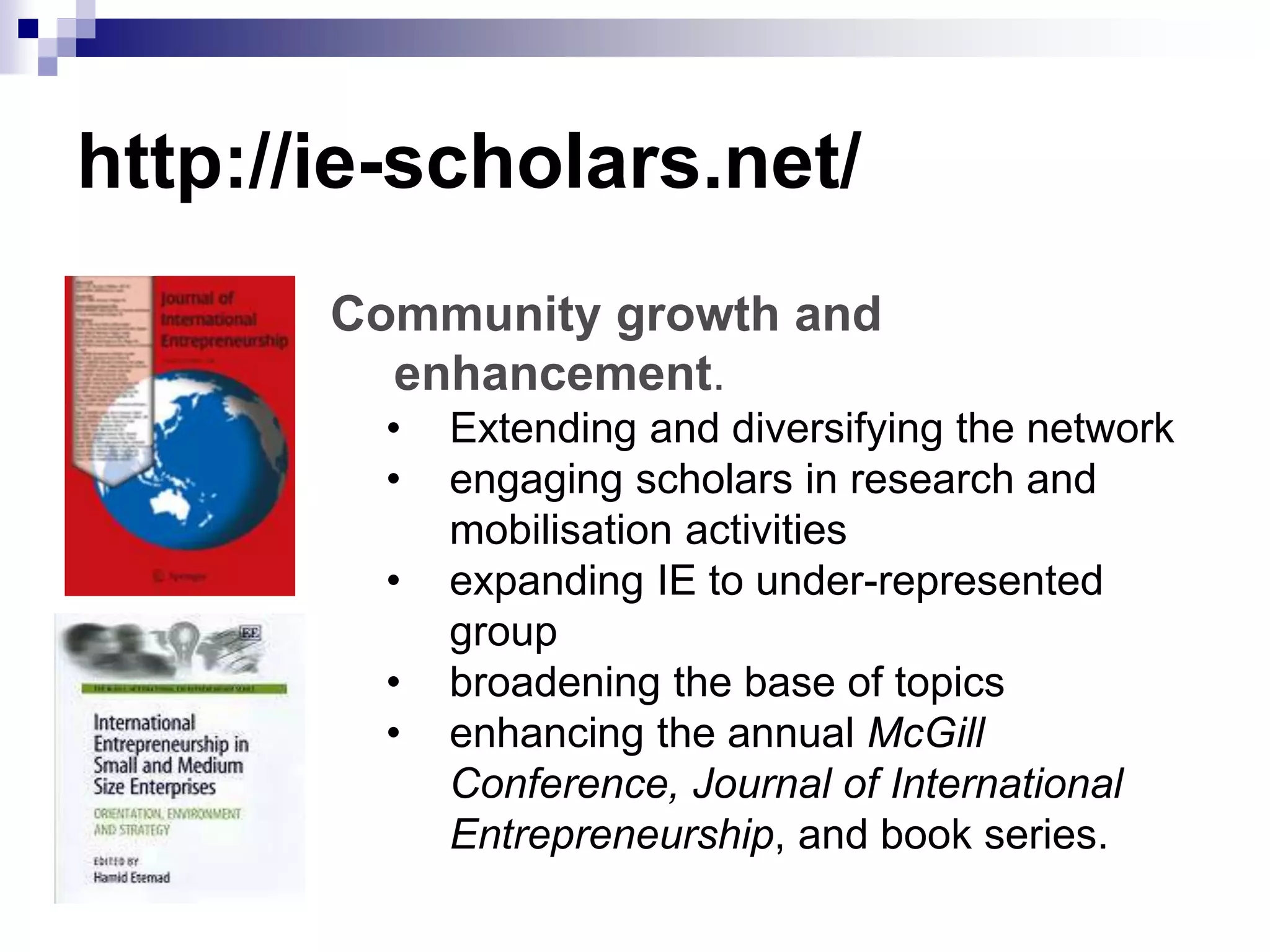 http://ie-scholars.net/
Community growth and
enhancement.
• Extending and diversifying the network
• engaging scholars in research and
mobilisation activities
• expanding IE to under-represented
group
• broadening the base of topics
• enhancing the annual McGill
Conference, Journal of International
Entrepreneurship, and book series.
 