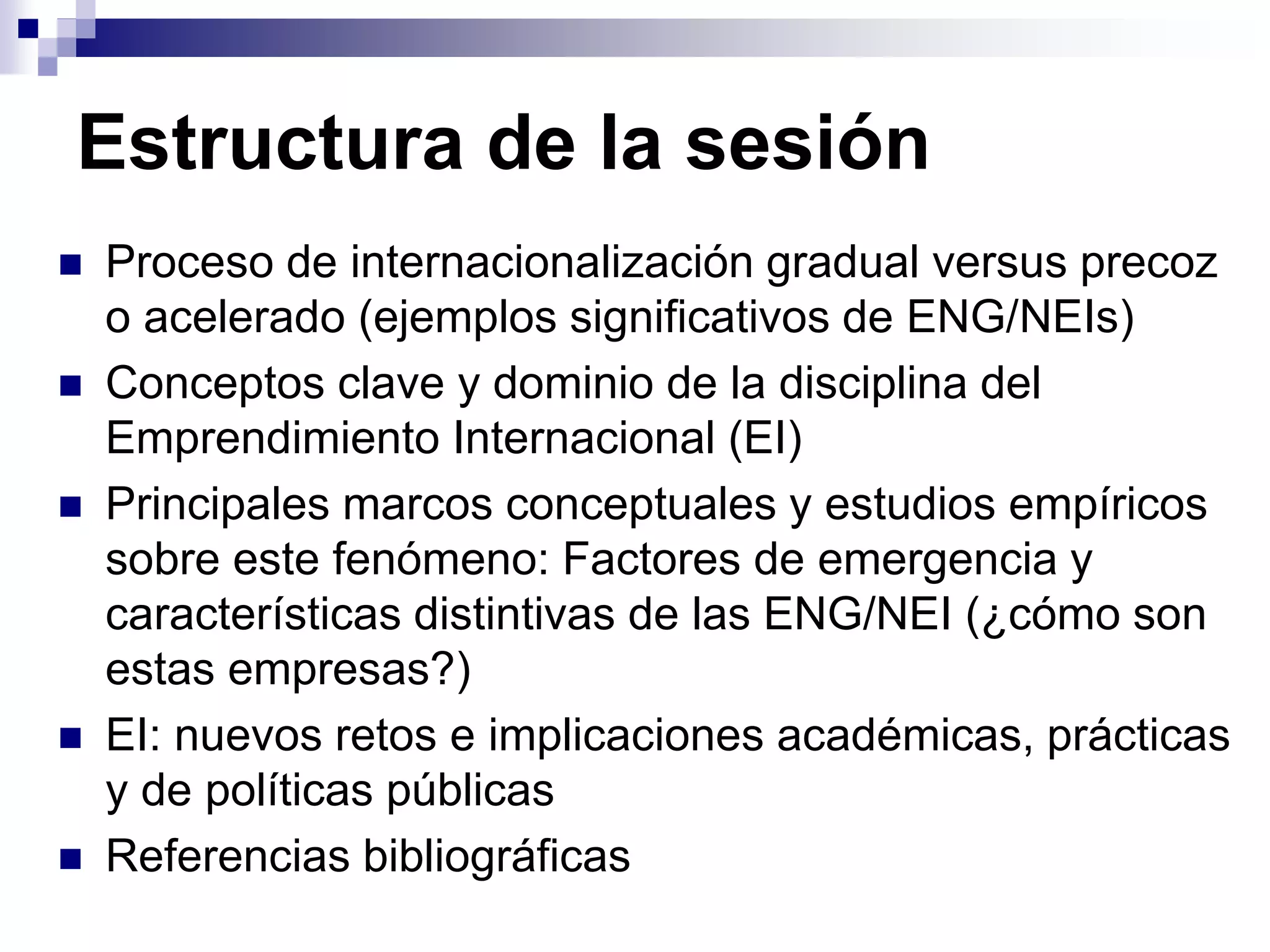 Estructura de la sesión
 Proceso de internacionalización gradual versus precoz
o acelerado (ejemplos significativos de ENG/NEIs)
 Conceptos clave y dominio de la disciplina del
Emprendimiento Internacional (EI)
 Principales marcos conceptuales y estudios empíricos
sobre este fenómeno: Factores de emergencia y
características distintivas de las ENG/NEI (¿cómo son
estas empresas?)
 EI: nuevos retos e implicaciones académicas, prácticas
y de políticas públicas
 Referencias bibliográficas
 