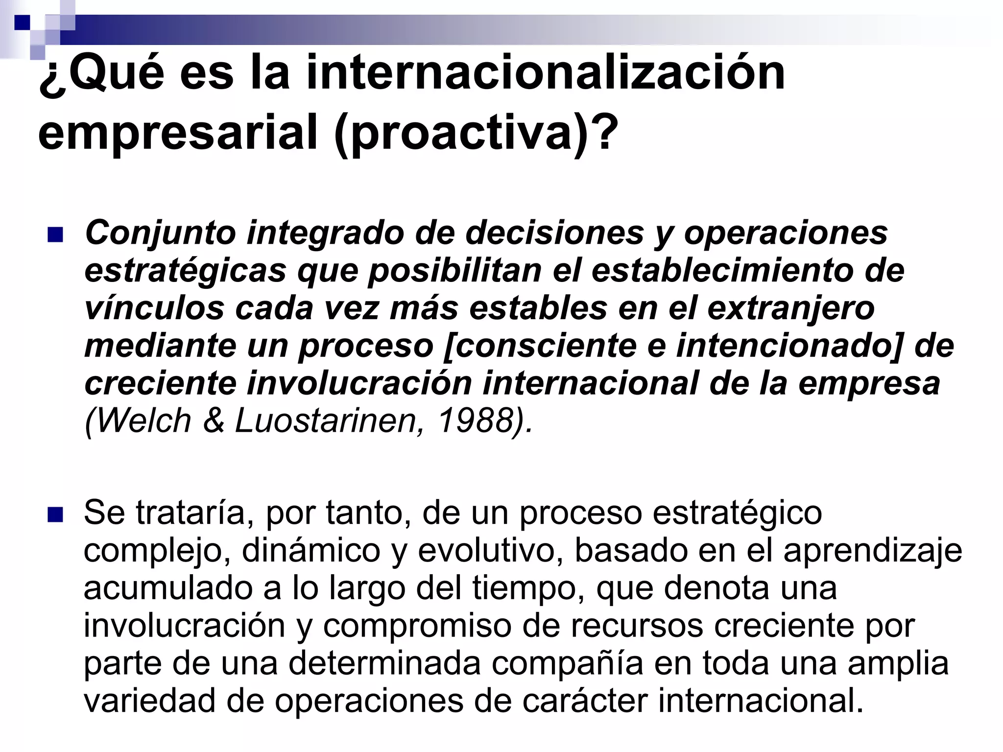 ¿Qué es la internacionalización
empresarial (proactiva)?
 Conjunto integrado de decisiones y operaciones
estratégicas que posibilitan el establecimiento de
vínculos cada vez más estables en el extranjero
mediante un proceso [consciente e intencionado] de
creciente involucración internacional de la empresa
(Welch & Luostarinen, 1988).
 Se trataría, por tanto, de un proceso estratégico
complejo, dinámico y evolutivo, basado en el aprendizaje
acumulado a lo largo del tiempo, que denota una
involucración y compromiso de recursos creciente por
parte de una determinada compañía en toda una amplia
variedad de operaciones de carácter internacional.
 