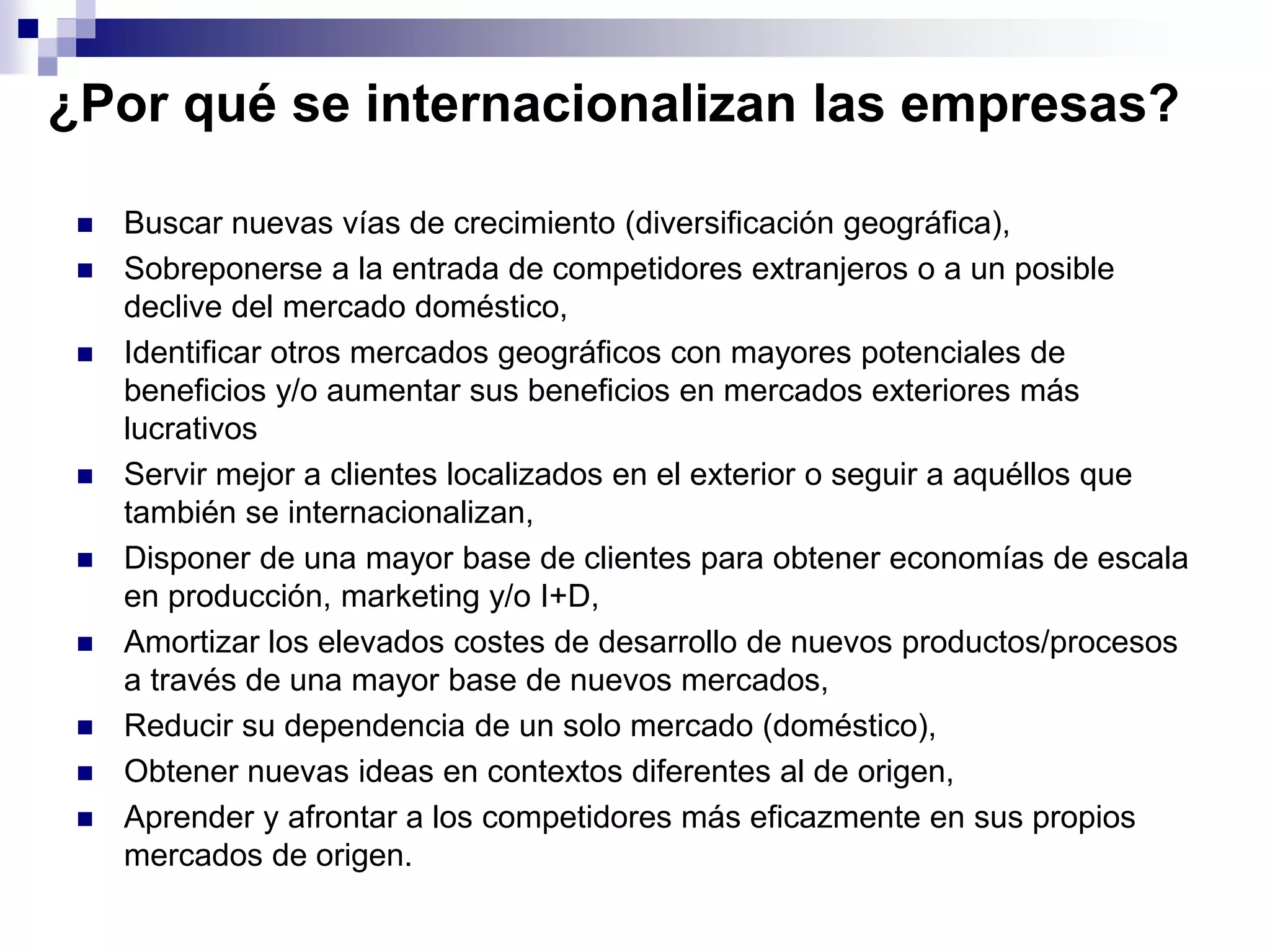 ¿Por qué se internacionalizan las empresas?
 Buscar nuevas vías de crecimiento (diversificación geográfica),
 Sobreponerse a la entrada de competidores extranjeros o a un posible
declive del mercado doméstico,
 Identificar otros mercados geográficos con mayores potenciales de
beneficios y/o aumentar sus beneficios en mercados exteriores más
lucrativos
 Servir mejor a clientes localizados en el exterior o seguir a aquéllos que
también se internacionalizan,
 Disponer de una mayor base de clientes para obtener economías de escala
en producción, marketing y/o I+D,
 Amortizar los elevados costes de desarrollo de nuevos productos/procesos
a través de una mayor base de nuevos mercados,
 Reducir su dependencia de un solo mercado (doméstico),
 Obtener nuevas ideas en contextos diferentes al de origen,
 Aprender y afrontar a los competidores más eficazmente en sus propios
mercados de origen.
 