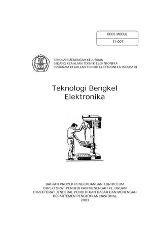 KODE MODUL
EI.007

SEKOLAH MENENGAH KEJURUAN
BIDANG KEAHLIAN TEKNIK ELEKTRONIKA
PROGRAM KEAHLIAN TEKNIK ELEKTRONIKA INDUSTRI

Teknologi Bengkel
Elektronika

BAGIAN PROYEK PENGEMBANGAN KURIKULUM
DIREKTORAT PENDIDIKAN MENENGAH KEJURUAN
DIREKTORAT JENDERAL PENDIDIKAN DASAR DAN MENENGAH
DEPARTEMEN PENDIDIKAN NASIONAL
2003

 