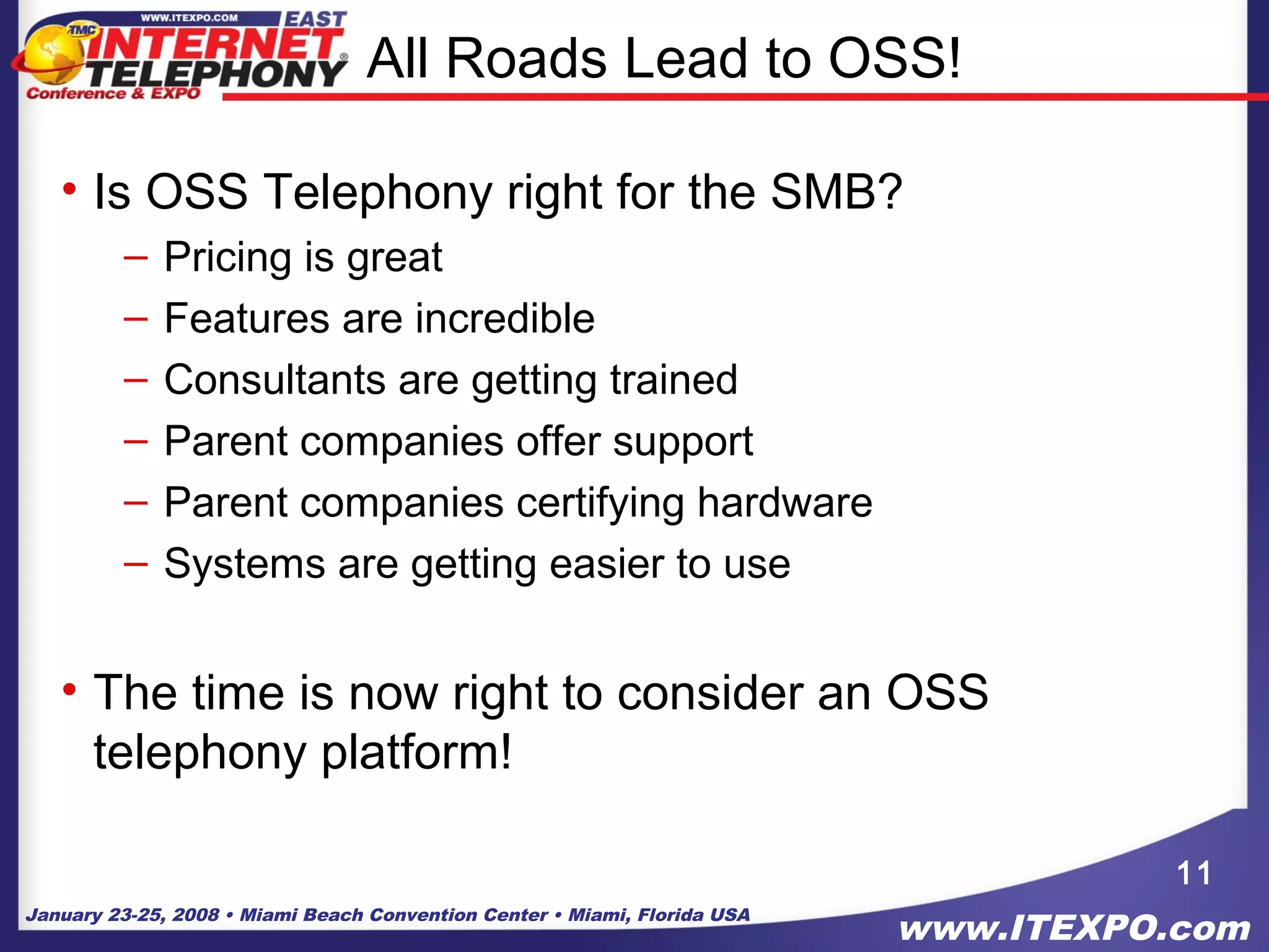 January 23-25, 2008 • Miami Beach Convention Center • Miami, Florida USA
www.ITEXPO.com
All Roads Lead to OSS!
• Is OSS Telephony right for the SMB?
– Pricing is great
– Features are incredible
– Consultants are getting trained
– Parent companies offer support
– Parent companies certifying hardware
– Systems are getting easier to use
• The time is now right to consider an OSS
telephony platform!
11
 