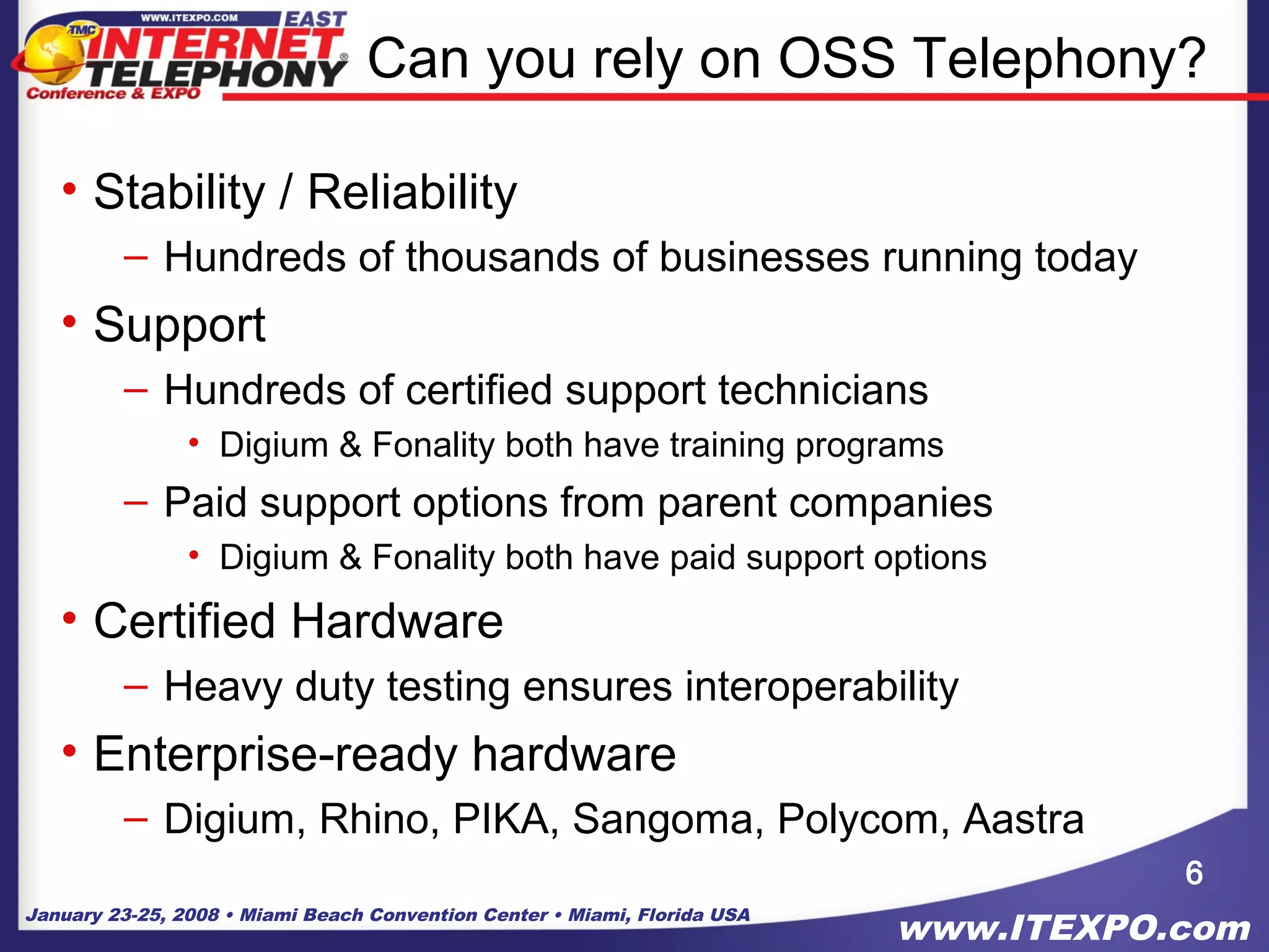 January 23-25, 2008 • Miami Beach Convention Center • Miami, Florida USA
www.ITEXPO.com
Can you rely on OSS Telephony?
• Stability / Reliability
– Hundreds of thousands of businesses running today
• Support
– Hundreds of certified support technicians
• Digium & Fonality both have training programs
– Paid support options from parent companies
• Digium & Fonality both have paid support options
• Certified Hardware
– Heavy duty testing ensures interoperability
• Enterprise-ready hardware
– Digium, Rhino, PIKA, Sangoma, Polycom, Aastra
6
 