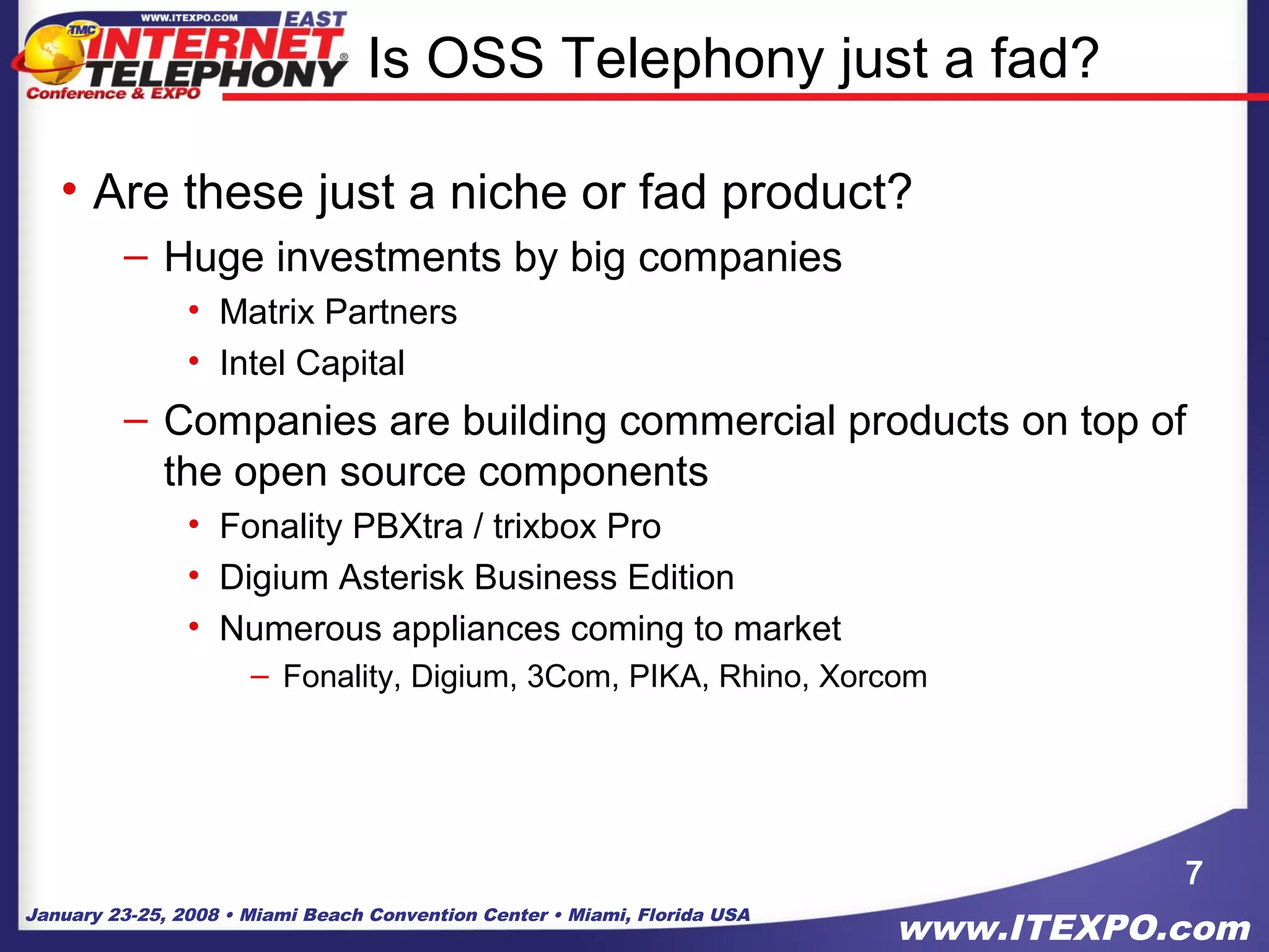 January 23-25, 2008 • Miami Beach Convention Center • Miami, Florida USA
www.ITEXPO.com
Is OSS Telephony just a fad?
• Are these just a niche or fad product?
– Huge investments by big companies
• Matrix Partners
• Intel Capital
– Companies are building commercial products on top of
the open source components
• Fonality PBXtra / trixbox Pro
• Digium Asterisk Business Edition
• Numerous appliances coming to market
– Fonality, Digium, 3Com, PIKA, Rhino, Xorcom
7
 