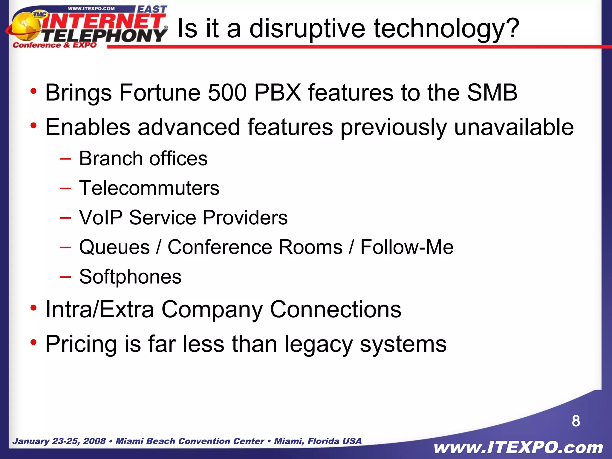January 23-25, 2008 • Miami Beach Convention Center • Miami, Florida USA
www.ITEXPO.com
Is it a disruptive technology?
• Brings Fortune 500 PBX features to the SMB
• Enables advanced features previously unavailable
– Branch offices
– Telecommuters
– VoIP Service Providers
– Queues / Conference Rooms / Follow-Me
– Softphones
• Intra/Extra Company Connections
• Pricing is far less than legacy systems
8
 