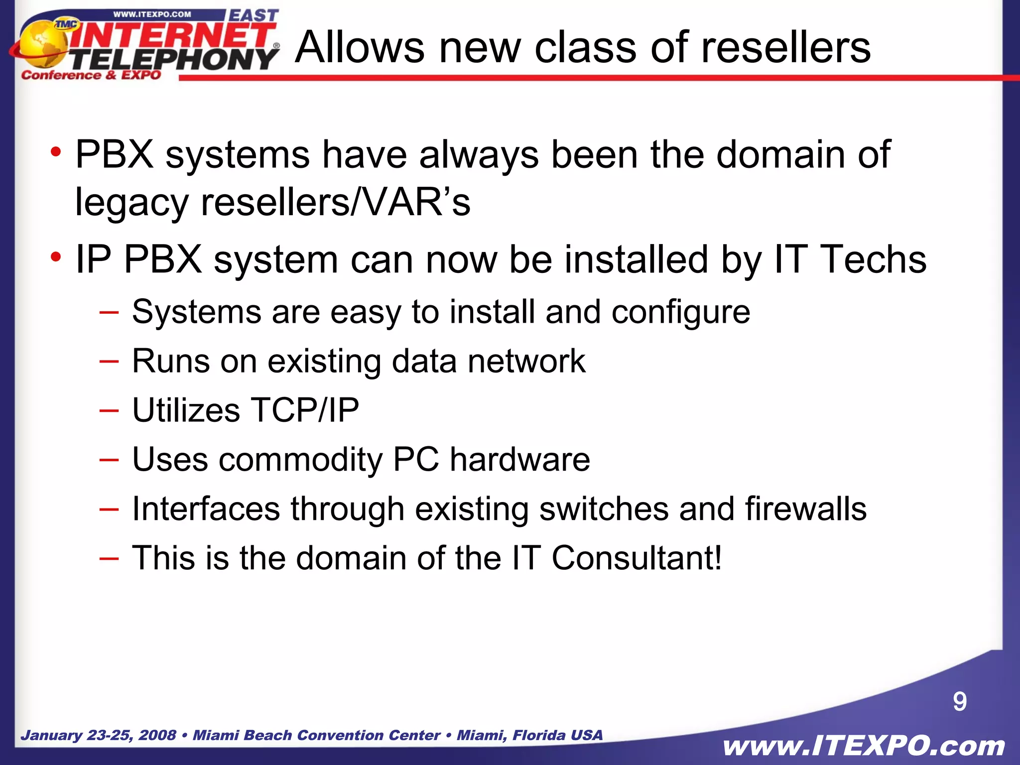 January 23-25, 2008 • Miami Beach Convention Center • Miami, Florida USA
www.ITEXPO.com
Allows new class of resellers
• PBX systems have always been the domain of
legacy resellers/VAR’s
• IP PBX system can now be installed by IT Techs
– Systems are easy to install and configure
– Runs on existing data network
– Utilizes TCP/IP
– Uses commodity PC hardware
– Interfaces through existing switches and firewalls
– This is the domain of the IT Consultant!
9
 