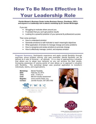 How To Be More Effective In
      Your Leadership Role
    Florida Women’s Business Center invites Business Owners, Presidents, CEO’s
   and anyone in a Leadership role to attend a workshop by Dr. Doreen McGunagle.

     If you are:
          • Struggling to motivate others around you
          • Frustrated that you can’t get positive results
          • Looking for a powerful predictor of your personal & professional success

     Then come and learn:
        • How to understand emotion
        • Generate emotions to self motivate to reach meaningful objectives
        • What application of emotion to manage change and solve problems
        • How to recognize and evoke emotions to promote change
        • How to effectively manage, control, and express emotion


Program Summary: Participants experience and apply mental flexibility through
exercises, group problem solving, and case examples. Mental flexibility can be
defined as a way of thinking – an attitude. It is a way of approaching a situation
that allows you to adopt your behavior so you can achieve the best results.
Increasing awareness of varying points of view allows us to approach a situation
with flexibility. The workshop design uses practical application to transform
individuals, teams, and organizations.

     Workshop:       Mental Flexibility
     Date:           February 18, 2010
     Time:           9:00 – 12:00 p.m.
     Cost:           $90.00 includes assessment
     Register:       www.events.flwbc.org
     Contact:        Jennifer Kovach, 561-265-3790




              401 W. Atlantic Ave. Suite O9
                 Delray Beach, FL 33444




                                                  Developing leadership skills, understanding what motivates
                                              People & making permanent, positive changes in your behavior.
                                      .                  Unleashing the potential of people in organizations.
 