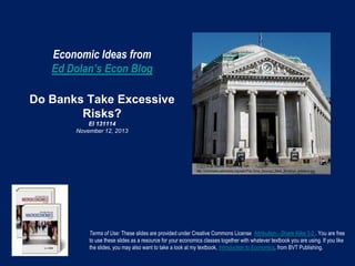 Economic Ideas from
Ed Dolan’s Econ Blog
Do Banks Take Excessive
Risks?
EI 131114
November 12, 2013

Terms of Use: These slides are provided under Creative Commons License Attribution—Share Alike 3.0 . You are free
to use these slides as a resource for your economics classes together with whatever textbook you are using. If you like
the slides, you may also want to take a look at my textbook, Introduction to Economics, from BVT Publishing.

 