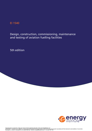 EI 1540
Design, construction, commissioning, maintenance
and testing of aviation fuelling facilities
5th edition
This document is issued with a single user licence to the EI registered subscriber: hector.hernandez@epesa.com
IMPORTANT: This document is subject to a licence agreement issued by the Energy Institute, London, UK. It may only be used in accordance with the licence terms and conditions. It must not be
forwarded to, or stored, or accessed by, any unauthorised user. Enquiries: e:pubs@energyinst.org t: +44 (0)207 467 7100
 