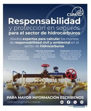 JULIO 2024 ENERGÍA&INDUSTRIA 23
Responsabilidad
y protección en seguros
para el sector de hidrocarburos
Aliados expertos para calcular los montos
de responsabilidad civil y ambiental en el
sector de hidrocarburos
PARA MAYOR INFORMACIÓN ESCRÍBENOS
CERTIFICACIÓN ISO 9001:2015
CONTACTO@CSIPA.COM.MX
+ Garantizamos el
cumplimiento de los
requisitos legales y
técnicos establecidos por
la normatividad aplicable
+ Terceros Autorizados
por ASEA para la
realización del estudio de
pérdida máxima probable
(PML)
+ Evaluación detallada de
todas las condiciones de
operación y escenarios de
riesgos, para obtener la
cobertura precisa
 