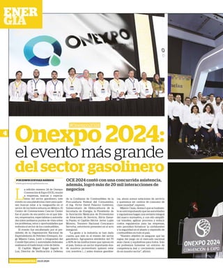 4
ENERGÍA&INDUSTRIA JULIO 2024
Onexpo 2024:
el evento más grande
del sector gasolinero
#Onexpo2024
OCE 2024 contó con una concurrida asistencia,
además, logró más de 20 mil interacciones de
negocios
POR EDWIN GUEVARA BARRIOS
edwin.guevara@capitalmedia.mx
L
a edición número 34 de Onexpo
Convención & Expo (OCE), reunió
a empresas, marcas y especia-
listas del sector gasolinero, este
evento es una plataforma clave para quie-
nes buscan estar a la vanguardia en el
sector de los hidrocarburos en México. El
Centro de Convenciones Cancún Center
fue el punto de encuentro en el que líde-
res, empresarios, especialistas y autorida-
des intercambiaron puntos de vista sobre
los problemas, retos y oportunidades que
enfrenta el sector de los combustibles.
El evento fue encabezado por el pre-
sidente de la Organización Nacional de
Expendedores de Petróleo (Onexpo), Jor-
ge Mijares Casas, junto a integrantes del
Comité Ejecutivo y autoridades federales
realizaron el tradicional corte de listón.
El Capitán Miguel Ángel Sagaón H.
Luz, Director de Verificación y Defensa
de la Confianza de Combustibles de la
Procuraduría Federal del Consumidor;
el Ing. Víctor David Palacios Gutiérrez,
Subsecretario de Hidrocarburos de la
Secretaría de Energía; la Presidenta de
la Asociación Mexicana de Proveedores
de Estaciones de Servicio, Alicia Zazue-
ta Payán; el Capitán Héctor Javier Luján
Moreno, Tesorero Nacional Concanaco
Servytur, estuvieron presentes en el acto
inaugural.
“La gente y la industria se han dado
cuenta que este es el evento del sector
gasolinero. Agrupamos alrededor del 70
u 80% de las instituciones que operan en
el país. Somos un sector importante don-
de nuestros proveedores quieren estar
con nosotros (...) antes éramos gasoline-
ras, ahora somos estaciones de servicio
y queremos ser centros de consumo de
clase mundial”, expresó.
Mijares Casas, destacó que actualmen-
te se está impulsando que las autoridades
y reguladores hagan una revisión integral
del marco normativo, y con ello simplifi-
car trámites, agilizar procesos y reducir
costos regulatorios para las empresas,
esto permitirá fortalecer la certidumbre
y la seguridad en el abasto y expendio de
combustibles en todo el país.
“Nuestro objetivo es asegurar que las
reglas del juego en el mercado nacional
sean claras y equitativas para todos. Solo
así podremos fomentar un entorno de
competencia leal y crecimiento sosteni-
do en nuestro sector”, afirmó.
 