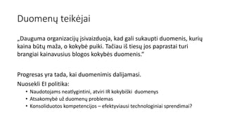 Duomenų teikėjai
„Dauguma organizacijų įsivaizduoja, kad gali sukaupti duomenis, kurių
kaina būtų maža, o kokybė puiki. Tačiau iš tiesų jos paprastai turi
brangiai kainavusius blogos kokybės duomenis.“
Progresas yra tada, kai duomenimis dalijamasi.
Nuosekli EI politika:
• Naudotojams neatlygintini, atviri IR kokybiški duomenys
• Atsakomybė už duomenų problemas
• Konsoliduotos kompetencijos – efektyviausi technologiniai sprendimai?
 