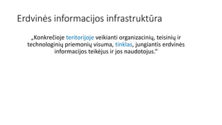 Erdvinės informacijos infrastruktūra
„Konkrečioje teritorijoje veikianti organizacinių, teisinių ir
technologinių priemonių visuma, tinklas, jungiantis erdvinės
informacijos teikėjus ir jos naudotojus.“
 
