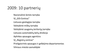 2009: 10 partnerių
Nacionalinė žemės tarnyba
VĮ „GIS-Centras“
Lietuvos geologijos tarnyba
Valstybinė miškų tarnyba
Valstybinė saugomų teritorijų tarnyba
Lietuvos automobilių kelių direkcija
Aplinkos apsaugos agentūra
VĮ „Registrų centras“
Priešgaisrinės apsaugos ir gelbėjimo departamentas
Vilniaus miesto savivaldybė
 