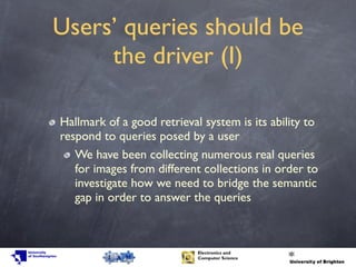 Users’ queries should be
the driver (I)
Hallmark of a good retrieval system is its ability to
respond to queries posed by a user
We have been collecting numerous real queries
for images from different collections in order to
investigate how we need to bridge the semantic
gap in order to answer the queries
 