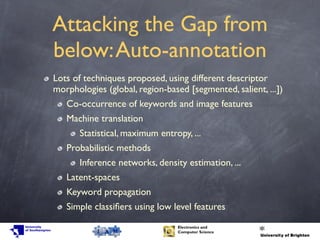 Attacking the Gap from
below:Auto-annotation
Lots of techniques proposed, using different descriptor
morphologies (global, region-based [segmented, salient, ...])
Co-occurrence of keywords and image features
Machine translation
Statistical, maximum entropy, ...
Probabilistic methods
Inference networks, density estimation, ...
Latent-spaces
Keyword propagation
Simple classiﬁers using low level features
 