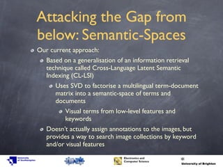 Attacking the Gap from
below: Semantic-Spaces
Our current approach:
Based on a generalisation of an information retrieval
technique called Cross-Language Latent Semantic
Indexing (CL-LSI)
Uses SVD to factorise a multilingual term-document
matrix into a semantic-space of terms and
documents
Visual terms from low-level features and
keywords
Doesn’t actually assign annotations to the images, but
provides a way to search image collections by keyword
and/or visual features
 