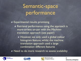 Semantic-space
performance
Experimental results promising
Retrieval performance using the approach is
more-or-less on-par with the Machine-
translation approach (see paper)
However, we only used a global colour
histogram feature, whilst the machine
translation approach used a large
combination different features
Need to do more research to assess scalability
 