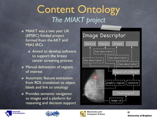 Content Ontology
The MIAKT project
MIAKT was a two year UK
(EPSRC) funded project
formed from the AKT and
MIAS IRCs
Aimed to develop software
to support the breast
cancer screening process
Manual delineation of regions
of interest
Automatic feature extraction
from ROI, translation to object
labels and link to ontology
Provides semantic navigation
to images and a platform for
reasoning and decision support
Image Descriptor
Texture Margin Shape ...
Region-of-interest
image-id
Mammogram
containsgraphic-region
has-descriptor
has-descriptor
has-descriptor
has-descriptor
 