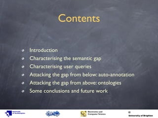 Contents
Introduction
Characterising the semantic gap
Characterising user queries
Attacking the gap from below: auto-annotation
Attacking the gap from above: ontologies
Some conclusions and future work
 