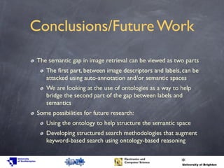 Conclusions/Future Work
The semantic gap in image retrieval can be viewed as two parts
The ﬁrst part, between image descriptors and labels, can be
attacked using auto-annotation and/or semantic spaces
We are looking at the use of ontologies as a way to help
bridge the second part of the gap between labels and
semantics
Some possibilities for future research:
Using the ontology to help structure the semantic space
Developing structured search methodologies that augment
keyword-based search using ontology-based reasoning
 
