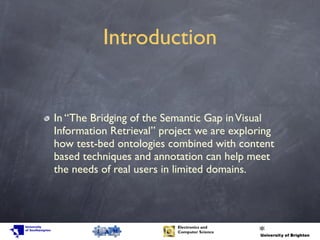 Introduction
In “The Bridging of the Semantic Gap inVisual
Information Retrieval” project we are exploring
how test-bed ontologies combined with content
based techniques and annotation can help meet
the needs of real users in limited domains.
 
