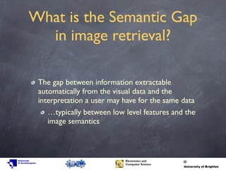 What is the Semantic Gap
in image retrieval?
The gap between information extractable
automatically from the visual data and the
interpretation a user may have for the same data
…typically between low level features and the
image semantics
 