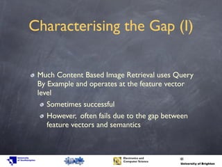 Characterising the Gap (I)
Much Content Based Image Retrieval uses Query
By Example and operates at the feature vector
level
Sometimes successful
However, often fails due to the gap between
feature vectors and semantics
 