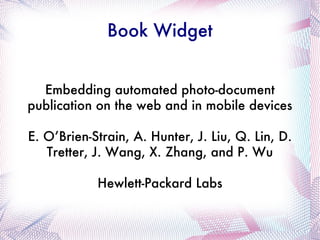 Book Widget Embedding automated photo-document publication on the web and in mobile devices E. O’Brien-Strain, A. Hunter, J. Liu, Q. Lin, D. Tretter, J. Wang, X. Zhang, and P. Wu Hewlett-Packard Labs 