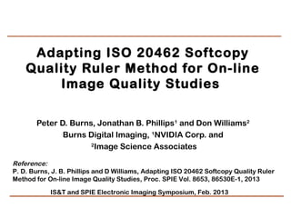 Adapting ISO 20462 Softcopy
    Quality Ruler Method for On-line
        Image Quality Studies  

       Peter D. Burns, Jonathan B. Phillips1 and Don Williams2
              Burns Digital Imaging, 1NVIDIA Corp. and
                     2
                       Image Science Associates

Reference:
P. D. Burns, J. B. Phillips and D Williams, Adapting ISO 20462 Softcopy Quality Ruler
Method for On-line Image Quality Studies, Proc. SPIE Vol. 8653, 86530E-1, 2013

            IS&T and SPIE Electronic Imaging Symposium, Feb. 2013
 