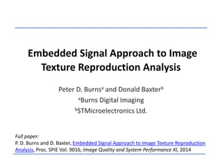 Embedded Signal Approach to Image 
Texture Reproduction Analysis 
Peter D. Burnsa and Donald Baxterb 
aBurns Digital Imaging 
bSTMicroelectronics Ltd. 
Full paper: 
P. D. Burns and D. Baxter, Embedded Signal Approach to Image Texture Reproduction 
Analysis, Proc. SPIE Vol. 9016, Image Quality and System Performance XI, 2014 
 