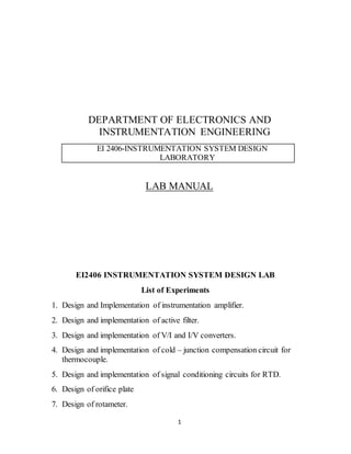 1
DEPARTMENT OF ELECTRONICS AND
INSTRUMENTATION ENGINEERING
EI 2406-INSTRUMENTATION SYSTEM DESIGN
LABORATORY
LAB MANUAL
EI2406 INSTRUMENTATION SYSTEM DESIGN LAB
List of Experiments
1. Design and Implementation of instrumentation amplifier.
2. Design and implementation of active filter.
3. Design and implementation of V/I and I/V converters.
4. Design and implementation of cold – junction compensation circuit for
thermocouple.
5. Design and implementation of signal conditioning circuits for RTD.
6. Design of orifice plate
7. Design of rotameter.
 