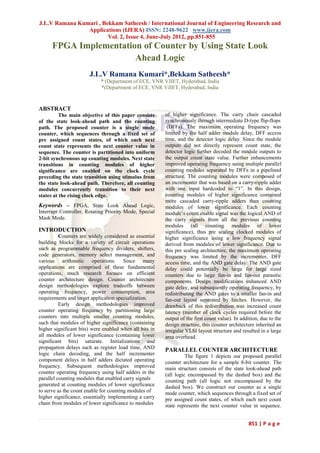 J.L.V Ramana Kumari , Bekkam Satheesh / International Journal of Engineering Research and
                Applications (IJERA) ISSN: 2248-9622 www.ijera.com
                        Vol. 2, Issue 4, June-July 2012, pp.851-855
      FPGA Implementation of Counter by Using State Look
                        Ahead Logic
                       J.L.V Ramana Kumari*,Bekkam Satheesh*
                            * (Department of ECE, VNR VJIET, Hyderabad, India
                            *(Department of ECE, VNR VJIET, Hyderabad, India


ABSTRACT
          The main objective of this paper consists      of higher significance. The carry chain cascaded
of the state look-ahead path and the counting            synchronously through intermediate D-type flip-flops
path. The proposed counter is a single mode               (DFFs). The maximum operating frequency was
counter, which sequences through a fixed set of          limited by the half adder module delay, DFF access
pre assigned count states, of which each next            time, and the detector logic delay. Since the module
count state represents the next counter value in         outputs did not directly represent count state, the
sequence. The counter is partitioned into uniform        detector logic further decoded the module outputs to
2-bit synchronous up counting modules. Next state        the output count state value. Further enhancements
transitions in counting modules of higher                improved operating frequency using multiple parallel
significance are enabled on the clock cycle              counting modules separated by DFFs in a pipelined
preceding the state transition using stimulus from       structure. The counting modules were composed of
the state look-ahead path. Therefore, all counting       an incrementer that was based on a carry-ripple adder
modules concurrently transition to their next            with one input hardcoded to “1”. In this design,
states at the rising clock edge.                         counting modules of higher significance contained
                                                         more cascaded carry-ripple adders than counting
Keywords – FPGA, State Look Ahead Logic,                 modules of lower significance. Each counting
Interrupt Controller, Rotating Priority Mode, Special    module’s count enable signal was the logical AND of
Mask Mode.                                               the carry signals from all the previous counting
                                                         modules (all counting modules of lower
INTRODUCTION                                             significance), thus pre scaling clocked modules of
          Counters are widely considered as essential    higher significance using a low frequency signal
building blocks for a variety of circuit operations      derived from modules of lower significance. Due to
such as programmable frequency dividers, shifters,       this pre scaling architecture, the maximum operating
code generators, memory select management, and           frequency was limited by the incrementer, DFF
various arithmetic operations. Since many                access time, and the AND gate delay. The AND gate
applications are comprised of these fundamental          delay could potentially be large for large sized
operations, much research focuses on efficient           counters due to large fan-in and fan-out parasitic
counter architecture design. Counter architecture        components. Design modifications enhanced AND
design methodologies explore tradeoffs between           gate delay, and subsequently operating frequency, by
operating frequency, power consumption, area             redistributing the AND gates to a smaller fan-in and
requirements and target application specialization.      fan-out layout separated by latches. However, the
          Early design methodologies improved            drawback of this redistribution was increased count
counter operating frequency by partitioning large        latency (number of clock cycles required before the
counters into multiple smaller counting modules,         output of the first count value). In addition, due to the
such that modules of higher significance (containing     design structure, this counter architecture inherited an
higher significant bits) were enabled when all bits in   irregular VLSI layout structure and resulted in a large
all modules of lower significance (containing lower      area overhead.
significant bits) saturate. Initializations and
propagation delays such as register load time, AND       PARALLEL COUNTER ARCHITECTURE
logic chain decoding, and the half incrementer                     The figure 1 depicts our proposed parallel
component delays in half adders dictated operating       counter architecture for a sample 8-bit counter. The
frequency. Subsequent methodologies improved             main structure consists of the state look-ahead path
counter operating frequency using half adders in the     (all logic encompassed by the dashed box) and the
parallel counting modules that enabled carry signals     counting path (all logic not encompassed by the
generated at counting modules of lower significance      dashed box). We construct our counter as a single
to serve as the count enable for counting modules of     mode counter, which sequences through a fixed set of
higher significance, essentially implementing a carry    pre assigned count states, of which each next count
chain from modules of lower significance to modules      state represents the next counter value in sequence.


                                                                                                 851 | P a g e
 