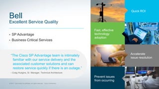 Quick ROI
Fast, effective
technology
adoption
Accelerate
issue resolution
Prevent issues
from occurring
Bell
Excellent Service Quality
• SP Advantage
• Business Critical Services
“The Cisco SP Advantage team is intimately
familiar with our service delivery and the
associated customer solutions and can
restore service quickly if there is an outage.”
- Craig Hudgins, Sr. Manager, Technical Architecture
 